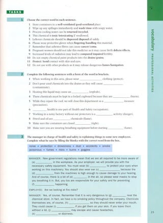 HD:DI 
Choose the correct word in each sentence. 
1 Store container s in a well-ventilated/good-ventilated place 
2 Wipe up any spillages immediately and wash/rinse with soapy water. 
3 Process coolíng water can be returned/recycled. 
4 This chemical is toxic/intoxicating if swallowed. 
5 Leftover chemicals should be disproved/disposed of safely. 
6 Please wear protective gloves when fingering/handling this material. 
7 Remember that asbestos fibres can cause cancer/coma. 
8 Pregnant women should not take this medi cine as it may cause birth defects/effects. 
9 Increased levels of radiation may lead to compared/impaired fertility. 
10 Do not empty chemical paint products into the drains/grains. 
11 Protect/ Avoid contact with skin and eyes. 
12 Do not use with other products as it may release dangerous fumes/fumigation. 
Complete the following sentences with a form of the word in brackets. 
1 When working in this area, ple ase wear clothing (protect). 
2 Don't pour used chemicals into the drains as they will cause 
(contaminate). 
3 Heating this líquid may cause an (explode). 
4 These chemicals must be kept in a locked cupboard because they are 
5 While they repair the roof, we will close this department as a - 
(precaution). 
6 health is one part of Health and Safety (occupation). 
7 Working in a noisy factory without ear protectors is a 
8 Petrol and oil are chemicals (flame). 
9 Make sure the container s are closed (tight). 
10 Make sure you are wearing breathing equipment before starting 
(harm). 
measure 
activity (danger). 
(fume). 
The manager in charge of health and safety is explaining things to some new employees. 
Complete what he says by filling the blanks with the correct word from the boxo 
New government regulations mean that we are all required to be more aware of 
workplace. As your employer, provide you with the 
You must wear (b) to protect your eyes when 
IUshould also wear ear (c) because the 
high enough to cause damage to your hearing. 
so please wear masks to stop 
safety and for preventing 
EMPLOYEE: Are we risks? 
very dangerous to (g) near the 
a no smoking policy throughout the company. Chemicals 
so they should never enter your mouth. 
n on your skin. If you leave them 
cause headaches, 
themselves are, 
<O 
(') 
m 
C-I¡- 
I~ 
-o 
:u 
o." 
ITI 
VVII 
oz 
,).lo. 
)lo 
(") 
-4 
< 
-4 
ITI 
VI 
23 
 