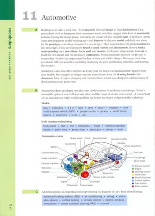 <on 
Q) 
er 
e-Q) 
~ 
'< 
(') 
o 
3: 
'V 
):o 
Z 
< 
'V 
:o 
o 
." 
l'''" 
1'1'1 
UI 
26 , 
1 
Automotive 
A Buildinga car takesa langtime- from research, through design to final development. First, 
researchers need to determine what consumers want, and then suggest what kind of automobile 
to make, During the design phase, new ideas are converted into tangible parts or products, At the 
same time engineers modify existing parts and features for the new model and draft new plans 
for the prototype (a working example of a new design). Then manufacturers begin to construct a 
few prototypes. These are extensively tested in wind tunnels and dust tunnels, factory tracks, 
water-proofing bays, desert heat, Arctic cold, and crashes. At the next stage a plant is set up to 
build the new model and the necessary components. Product planners monitor the process to 
ensure that the new car programme finishes on time and within budget. Managers must also 
coordinate different activities, including producing the cars, purchasing materials, and training 
the workers. 
Marketing te arns must then sell the car. Every year the major car manufacturers launch their 
new models, but a single car design can take several years from the drawing board to the 
showroom floor. A typical company will therefore have several new designs in various stages of 
development at any given time. 
B Automobiles have developed over the years, both in terms of mechanics and designo Today's 
automobile system is more efficient and safer, and the range of models more varied. A central part 
of car manufacture is the workshop where car badies are shaped and painted (the bodyshop). 
Models 
Body shaping and painting 
Exhaust manifold 
Alternator 
Radiator 
.. Exhaust system . Engine 
. Steering system 
Power train 
. Electrical system 
. Coolant system 
. Fuelsystem 
. Brake system 
Transmission 
e, Advertising plays an important role in promoting the features of cars. Read the following: 
 