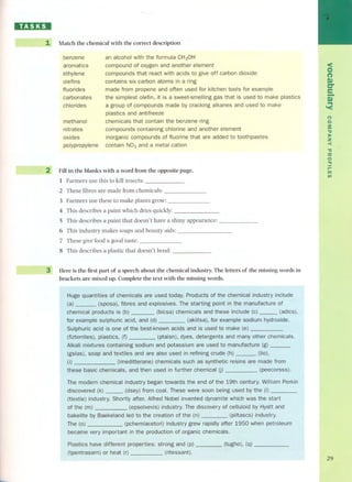 HD:DI 
1 Match the chemical with the correct description 
benzene 
aromatics 
ethylene 
olefins 
fluorides 
carbonates 
chlorides 
an alcohol with the formula CH30H 
compound of oxygen and another element 
compounds that react with acids to give off carbon dioxide 
contains six carbon atoms in a ring 
made fram propene and often used for kitchen tools for example 
the simplest olefin, it is a sweet-smelling gas that is used to make plastics 
a group of compounds made by cracking alkanes and used to make 
plastics and antifreeze 
chemicals that contain the benzene ring 
compounds containing chlorine and another element 
inorganic compounds of fluorine that are added to toothpastes 
contain N03 and a metal cation 
methanol 
nitrates 
oxides 
pOlypropylene 
2 Fill in the blanks with a word from the opposite page. 
1 Farmers use this to kiIl insects: 
2 These fibres are made from chemicals: 
3 Farmers use these to make plants grow: 
4 This describes a paint which dries quickly: . 
5 This describes a paint that doesn't have a shiny appearance: 
6 This industry makes soaps and beauty aids: 
7 These give food a good taste: 
8 This describes a plastic that doesn't bend: 
3 Here is the first part of a speech about the chemical industry. The letters of the missing words in 
brackets are mixed up. Complete the text with the missing words. 
Huge quantities of chemicals are used today. Praducts of the chemical industry include 
(a) (sposa), fibres and explosives. The starting point in the manufacture of 
chemical products (b) (bicsa) chemicals and these include (c) - (adics), 
for example sulphuric acid, and (d) (akillsa), for example sodium hydraxide. 
Sulphuric acid is one of the best-known acids and is used to make (e) 
(fizterriles), plastics, (f) (ptaisn), dyes, detergents and other chemicals. 
Alkali mixtures containing sodium and potassium are used to manufacture (g) 
(gslas), soap and textiles and are also used in refining crude (h) (fio). 
(i) (lmeditterane) chemicals such as synthetic resin s are made fram 
these basic chemicals, and then used in further chemical (peecorsss). 
The modern chemical industry began towards the end of the century. William Perkin 
discovered (k) - (dsey) fram coa!. These were soon being used by the (I) 
(tlextie) industry. Shortly after, Alfred Nobel invented dynamite which was the start 
of the (m) (epsolxevis) industry. The discovery of celluloid by Hyatt and 
bakefite by Baekeland led to the creation of the (n) (piltascs) industry. 
The (pchel1)lacetori) industry grew rapidly after 1950 when petroleum 
became very important in the praduction of organic chemicals. 
Plastics have different praperties: strong and (p) 
(tugho), (q) 
(tpentrasarn) or heat (r) (ritessant). 
<O 
(') 
D) 
er 
e-D...) 
'< 
(") 
o 
3: 
"tI »z -< 
"tI 
:::o 
o 
." 
r- 
ITI 
In 
29 
 