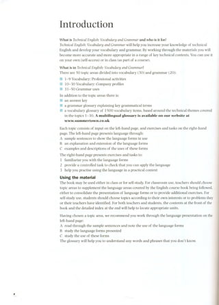 Introduction 
What is Technical English: Vocabulary and Grammar and who is it for? 
Technical English: Vocabulary and Grammar will help you increase your knowledge of technical 
English and develop your vocabulary and grammar. By working through the materials you will 
become more accurate and more appropriate in a range of key technical contexts. You can use it 
on your own (self-access) or in class (as part of a course). 
What is in TechnicalEnglish: Vocabulary and Grammar? 
There are 50 topic areas divided into vocabulary (30) and grammar (20): 
11 1-9 Vocabulary: Professional activities 
11 10-30 Vocabulary: Company profiles 
III 31-50 Grammar uses 
In addition to the topie areas there is: 
11 an answer key 
11 a grammar glossary explaining key grammatieal terms 
11 a vocabulary glossary of 1500 vocabulary items, based around the technical themes covered 
in the topics 1-3 O.A multilingual glossary is available on our website at 
www.summertown.co.uk 
Each topie consists of input on the left-hand page. and exercises and tasks on the right-hand 
page. The left-hand page presents language through: 
A sample sentences to show the language forms in use 
B an explanation and extension of the language forms 
C examples and descriptions of the uses of these forms 
The right-hand page presents exercises and tasks to: 
1 familiarize you with the language forms 
2 provide a controlled task to check that you can apply the language 
3 help you practise using the language in a practical context 
Using the material 
The book may be used either in class or for self-study.For classroom use, teachers should choose 
topic areas to supplement the language areas covered by the English course book being followed, 
either to consolidate the presentation of language forms or to provide additional exercises. For 
self-study use. students should choose topies according to their own interests or to problems they 
or their teachers have identified. For both teachers and students, the contents at the front of the 
book and the detailed index at the end will help to locate appropriate units. 
Having chosen a topic area, we recommend you work through the language presentation on the 
left-hand page: 
A re ad through the sample sentences and note the use of the language forms 
B study the language forms presented 
C study the use of these forms 
The glossary will help you to understand any words and phrases that you don't know. 
, 
 