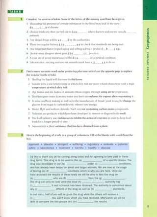 IBJ:DI 
~~-- 
1 Complete the sentences below.Some of the letters of the missing word have been given. 
1 Measuring the presence of certain substances in the blood may lead to the early 
d'!L__.1__Dof disease. 
2 Clínical trials are often carried out in h.Q~ - - - - - where doctors and nurses can .Qb.- - - - - 
patients. 
3 Any illegal drugs will be ~.!:).- - - d bythe authorities. 
4 There are regular factory i D~ - - - - - - D~ to check that standards are being met. 
SOne important factor in packaging and selling a drug is productl- b. - - _i Dg. 
6 Doctors may disagree about good.1 h.!:). - - - - -.1 i - practice. 
7 X-raysare of great importancein the di!! - - - - - - of a medical condition. 
8 Laboratories carrying out tests on animals must have ali - - - ç.!:).to do so. 
2 Find a more accurate word under producing pharmaceuticals on the opposite page to replace 
the word or words in boldo 
1 Heating the líquid will decrease its thickness. 
2 Liquids with a low temperature at which they boil are more volatile than those with a high 
temperature at which they boH. 
3 Our badies and the badies of animals obtain oxygen through using air for respiration. 
4 To obtain pure water from sea-water you have to condense the vapour after evaporating it . 
5 In wine and be er making as well as in the manufacture of bread. yeast is used to change the 
glucose from sugar to carbon dioxide, ethanol and energy. 
6 Water, HzO, and sodium chloride, NaCI, are nat containing carbon atoms compounds. 
7 Toiletries are products which have been developed to remove or disguise body smell. 
8 The food industry uses substances to inhibit the action of enzymes in order to keep food 
fresh for a longer period of time. 
9 Saponaria is a plant substance that has been obtained from a plant. 
3" Here is the beginning of a talk to a group of volunteers. Fill in the blanks with words ITom the 
boxo . 
l'd like to all for coming along today and for agreeing to take part in these 
drug tests. drug to be used in the (a) of a specitic illness. The 
drug was developed conditions, 
and has already been tested on small and larger animals. We are now at the stage 
of testing on (d) volunteers whyyou are here. Once we 
have analysed the results of these tests we willbe able to test the drug on 
(e) 
The drug can only be sold once the local authority has 
it and a licence has been obtained. The authority is concerned about 
any effects of the drug as well standards. 
our tests, half ot you gíven the drug while the others will receive a 
(I) won't know which vou have received. Afterwards we will be 
able groups and 
< 
O 
(") 
S» 
er 
e- 
.S.» 
'< 
(') 
o 
:s: 
"U »z -< 
"U 
::o 
o'TI 
lI'T"'I 
(I) 
31 
 