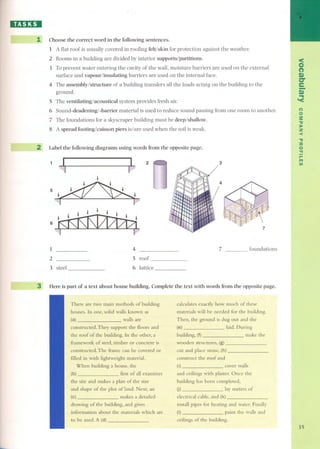 IB':JIIJI 
1 Choose the correct word in the following sentences. 
1 A flat roof is usually covered in roofing felt/skin for protection against the weather. 
2 Rooms in a building are divided by interior supports/partitions. 
3 To prevent water entering the cavity of the wall, moisture barriers are used on the external 
surface and vapour/insulating barriers are used on the internal face. 
4 The assembly/structure of a building transfers all the loads acting on the building to the 
groupd. 
5 The ventilating/acoustical system provides fresh air. 
6 Sound-deadening/ -barrier material is used to reduce sound passing from one room to another. 
7 The foundations for a skyscraper building must be deep/shallow. 
8 A spread footing/ caisson piers isl are used when the soil is weak. 
2 Label the following diagrams using words from the opposite page. 
~ ~ 2 
. ~5~ . . ~ 
. ~ . 
6 
1 
2 
3 steel 
3 
4 
5 roof 
6 lattice 
3 
7 
7 foundations 
Here is part of a text about house building. Complete the text with words ITomthe opposite page. 
There are two main methods ofbuilding 
houses. In one, solid walls known as 
(a) walls are 
constructed. They support the floors and 
the raof of the building. In the other, a 
framework of steel, timber or concrete is 
constructed.The frame can be covered or 
filled in withlightweight material. 
When building a house, the 
(b) first of all examines 
the site and makes a plan of the size 
and shape of the plot of land. Next, an 
(e) makes a detailed 
drawing of the building, and gives 
information about the materials which are 
to be used.A (d) 
calculates exactly how much of these 
materials will be needed for the building. 
Then, the graund is dug out and the 
(e) laid. During 
building, (f) make the 
wooden structures, (g) 
cut and place stone, (h) 
construct the raof and 
(i) cover walls 
and ceilings with plaster. Once the 
building has been completed, 
U) lay meters of 
electrical cable, and (k) 
install pipes for heating and water. Finally 
(I) paint the walls and 
ceilings of the building. 
< 
O 
() 
r» 
er 
e- 
.r.» 
'< 
() 
o 
.3": 
):o 
Z 
-< 
." 
:a 
o." 
/rl-i fi) 
35 
 