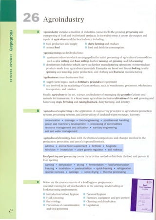 <o 
C") 
S» 
er 
e-.s.». '< 
no 
:s: 
." 
):80 
Z 
-< 
." 
::a 
o 
'TI 
r- 
ITI 
UI 
,56 
26 
Agroindustry 
A Agroindustry includes a number of industries connected to the growing, processing and 
transporting of faad and food-related products. In its widest sense, it covers the outputs and 
inputs of agriculture and the faad industry, including: 
.. food production and supply .. dairy farming and produce 
r:::! animal feed .. foodand drink forconsumption 
Agroprocessing can be divided into: 
f'I upstream industries which are engaged in the initial processing of agricultural commodities 
such as rice milling and flour milling. leather tanning, oil pressing. and fish canning 
:J downstream industries which carry out further manufacturing operations on intermediate 
products made from agricultural materials. Examples are bread and biscuit baking. textile 
spinning and weaving. paper production, and clothing and footwear manufacturing 
Agribusiness covers businesses that: 
81 supply farm inputs. such as fertilizers. pesticides or equipment 
::I are involved in the marketing of farm products, such as warehouses, processors, wholesalers, 
transporters, and retailers 
Finally, agricuIture is the art. science, and industry of managing the growth of plants and 
animals for human use. In a broad sense agriculture includes cuItivation of the soHogrowing and 
harvesting crops, breeding and raising livestock. dairy farming, and forestry. 
B Agricultural engineering is the application of engineering principIes to agricultural production 
systems. processing systems. and conservation of land and water resources. It covers: 
- - - - - - -- 
conservation. drainage .food engineering. post-harvest handling 
power and mgChinE:!ryqevelqpmE:!nt . processiQg ofcornrnod!j:ies 
resource management and utilization . sanitary engineeting 
- so!!-and !'ater ma.!:!.age~en.!.. 
Agricultural chemistry deals with the chemical compositions and changes involved in the 
produ-ction, pro-tection, an-d-use of crops-and l-iv-e-s-to-ck. 
additive. animal feed supplement . fertilizer .fungicide 
herl?!cide -.!nsec..~cid~ ..E.lan~gro~h regula.!9r : so~ ma~eup 
Food packing and processing covers the activities needed to distribute the faad and prevent it 
from spoiling 
-caMing. dehydratioñ . drying . fermEmtatlon-; food preservation 
freezing . irradiation . pasteurization .. quick-freezing . refrigeration 
revèrse osmosis .~ spoilage 8 ~~pra1.dr~!ng. th~matpro~sslng 
e 
Beloware the course contents of a food hygiene programme - i§L 
essential training for all food handlers in the catering, food retailing or 
Basic 
Food Hyglene 
food processing environments. 
Certificate 
--~-_--w--~-..-~-,- 
W-L-=:; 
IIIIntroductionto foodhygiene 
!J Food poisoning 
:J Bacteriology 
III Prevention of contamination 
and food poisoning 
.. Personal hygiene 
a:¡ Premises. equipment and pest control 
¡: Cleaning and disinfection 
11 Legislation 
tr=..'-tr- 
 