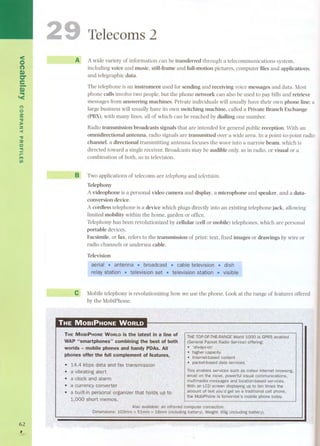 < 
<:) 
(') 
S» ae 
-s» 
""III '< 
<" 
o 
:s: 
"tI 
]:o 
2 
-< 
"tI 
::o 
o 
"" 
r- 
." 
UI 
62 
, 
Telecoms 2 
A A wide variety of information can be transferred through a telecommunications system, 
including voice and music, still-frame and full-motion pictures, computer files and applications, 
and telegraphic data. 
The telephone is an instrument used for sending and receiving voice messages and data. Most 
phone calls involve two people, but the phone network can also be used to pay bills and retrieve 
messages from answering machines. Private individuals will usually have their own phone line; a 
large business will usually have its own switching machine, called a Private Branch Exchange 
(PBX), with many !ines, all of which can be reached by dialling one number. 
Radio transmission broadcasts signals that are intended for general public reception. With an 
omnidirectional antenna, radio signals are transmitted over a wide area. In a point-to-point radio 
channel. a directional transmitting antenna focuses the wave into a narrow beam, which is 
directed toward a single receiver. Broadcasts may be audible only, as in radio, or visual or a 
combination of both, as in television. 
B Two applications of telecoms are telephony and televÍsÍon. 
Telephony 
A videophone is a personal video carnera and display, a microphone and speaker, and a data-conversion 
device. 
A cordless telephone is a device which plugs directly into an existing telephone jack, allowing 
!imited mobility within the home, garden or office. 
Telephony has been revolutionized by cellular (cell or mobile) telephones, which are personal 
portable devices. 
Facsimile, or fax, refer s to the transmission of print: text, fixed images or drawings by wire or 
radio channels or undersea cable. 
Television 
e Mobile telephony is revolutionizing how we use the phone. Look at the range of features offered 
by the MobiPhone. 
.. 
. 
. 
 