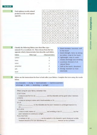 IIEI:J:DI 
-~-- Find eighteen textile-related 
products in the word square 
opposite. 
~2 -- ClassifYthe following fabrics into their fibre type - 
natural (N) or synthetic (S).Then choose from the box 
opposite which characteristics best describe each fabrico 
Fabric Fibre type Characteristics 
coUon 
a 
linen 
b 
nylon 
polyester 
silk 
c 
d 
e 
wool f 
-- --~~ Below are the instructions for how to look arter your fabrics. Complete the texts using the words 
below. 
<O 
(') 
Q) 
C" 
e- 
~Q) 
'< 
() 
o 
3: 
"tI 
)I-Z 
-< 
"tI 
::c 
o 
"l'I 
r-m 
t/) 
6S 
S I L K Q u P F F I O G R A F 
P S E N Y L O N B X D R P G B 
I V e I A Z L U K A Y s Q o P 
N Z S T E S Y N T H E T I e T 
y S G H B L E L W T Y P Z T W 
D L M J L K S H R I N K A G E 
F I B R E W T H A V I U P W A 
P N J L A L E R e x Q e M y V 
S E R T e u R T A I N L T T E 
G N B F H X H o R A J W U P A 
P P A X A W Y K P R E S S I M 
N F F e R E A S E B W H Q u W 
N D I Q u T R A T P P Q e e v 
z A F T G T N e E H U K E P e 
 