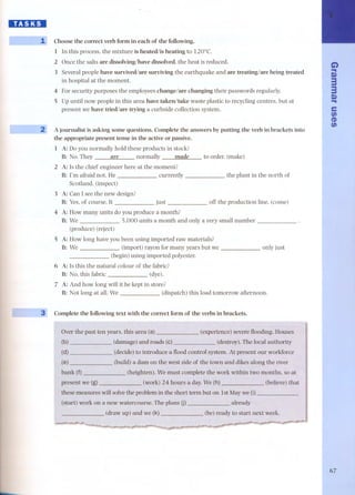 HI:I.DI 
L-I 
I 
.... 
Choose the correct verb form in each of the following. 
1 In this process, the mixture is heated/is heating to 120°C, 
2 Once the salts are dissolving/have dissolved, the heat is reduced, 
3 Several people have survived/are surviving the earthquake and are treating/are being treated 
in hospital at the moment. 
4 For security purposes the employees change/are changing their passwords regularly. 
5 Up until now people in this area have takenltake waste plastic to recycling centres, but at 
present we have tried/are trying a curbside collection system. 
2 A journalist is asking some questions. Complete the answers by putting the verb in brackets into 
the appropriate present tense in the active or passive. 
1 A: Do you normally hold these products in stock? 
B: No. They are normally made 
2 A: Is the chief engineer here at the moment? 
B: l'm afraid not. He currently 
Scotland. (inspect) 
to order. (make) 
the plant in the north of 
3 A: Can I see the new design? 
B: Yes,of course. It just 
4 A: How many units do you produce a month? 
B: We 5,000 units a month and only a very small number 
(produce) (reject) 
S A: How long have you been using imported raw materials? 
B: We - (import) rayon for many years but we 
(begin) using imported polyester. 
6 A: Is this the natural colour of the fabric? 
B: No, this fabric (dye). 
off the production line. (corne) 
only just 
7 A: And how long will it be kept in store? 
B: Not long at all. We (dispatch) this load tomorrow afternoon. 
3' Complete the following text with the correct form of the verbs in brackets. 
Over the past ten years, this area (a) (experience) severe fIooding. Houses 
(d) 
(e) 
(decide) to introduce a fIoodcontrol system. At present our workforce 
(build) a dam on the west side of the town and dikes along the river 
Wemust complete the work within two months, so at 
present we (g) (work) 24 hours a day. 
will solvethe problem in the short term but on 1st Maywe (i) 
a new watercourse. The plans (j) already 
(believe)that 
start next week. 
Ci) 
.. 
Q) 
3 
3 
.Q. ) 
e 
UJ 
CD 
UJ 
67 
 
