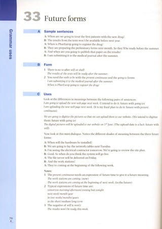 G') 
... 
Q) 
33 
Q) ... 
e 
en 
CD 
en 
70 , 
3 
Future forms 
A Sample sentences 
A: When are we going to treat the first patients with the new drug? 
B: The results from the tests won't be available before next year. 
A: When is PharEurop going to register the drug? 
B: They are preparing the preliminary forms next month. So they'll be ready before the summer. 
A: And when are you going to publish that paper on the results? 
B: 1arn submitting it to the medical journal after the summer. 
~ Form 
1 There is no to after wÍll or shal1: 
rhe results of the tests wÍll be ready after the summer. 
2 You need the verb to be with the present contÍnuous and the going to forms: 
l am submÍttÍng it to the medical journal after the summer. 
When is PharEurop going to register the drug? 
e Uses 
Look at the differences in meanings between the following pairs of sentences: 
l am going to upload the new web page next week. (I intend to do it: future with going to) 
l am uploading the new web page next week. (U is my fixed plan to do it: future with present 
continuous) 
We are going to digítize the pictures so that we can upload them to our website. (We intend to digitize 
them: future with going to) 
rhe digital pictures wÍll be uploaded to our website on 1st June. (The upload date is a fact: future with 
wíll) 
Now look at this mini-dialogue. Notice the different shades of meaning between the three future 
forms: 
A: When will the hardware be installed? 
B: We are going to lay the network cables next Tuesday. 
A: l'm seeing the electrical contractor tomorrow. We're going to review the site plan. 
B: Good.So when do you think the system will go live. 
A: The file server will be delivered on Friday. 
B: And the work stations? 
A: They're coming at the beginning of the following week. 
Notes: 
1 The present contÍnuousneeds an expression of future time to give it a future meaning. 
rhe work statÍons are coming. (now) 
rhe work statÍons are coming at the beginning of next week. (in the future) 
2 Typical expressions of future time are: 
tomorrow morning/ afternoon/ evening but tonight 
next week/month/year 
in two weeks/months/years 
in the shortlmedium/long term 
3 The negative of wíll is won't: 
rhe results won't bereadythis week. 
 