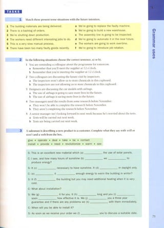 IIBJ:DI 
--- - 1 Match these present tense situations with the future intention. 
1 The building materials are being delivered. 
2 There is a backlog of orders. 
3 We're shutting down production. 
4 The workers need different interesting jobs to do. 
S This is a very slow manual processo 
6 There have been too many faulty goods recently. 
a We're going to replace the faulty machine. 
b We're going to build a new warehouse. 
e The assembly line is going to be inspected. 
d We're going to automate it in the near future. 
e The workers are going to work overtime. 
f We're going to introduce job rotation. 
2' In the following situations choose the correct sentence, a) or b). 
1 You are reminding a colleague about the programme for tomorrow. 
a Remember that you'll meet the supplier at 12 o'elock. 
b Remember that you're meeting the supplier at 12 o'elock. 
2 Two colleagues are discussing the future visit by inspectors. 
a The inspectors won't allow us to store chemicals in this cupboard. 
b The inspectors are not allowing us to store chemicals in this cupboard. 
3 Designers are discussing the car models with airbags. 
a The use of airbags is going to save more lives in the future. 
b The use of airbags is saving more lives in the future. 
4 Two managers need the results from some research before November. 
a They won't be able to complete the research before November. 
b They aren't completing the research before November. 
5 A senior manager isn't looking forward to next week because he's worried about the tests. 
a Tests will be carried out next week. 
b Tests are being carried out next week. 
~ 
A salesman is describing a new product to a customer. Complete what they say with will or 
won't and a verb from the boxo 
give . operate. deal . take . be . contact 
install . provide . need . revolutionize . warm . see 
$: This is an excellent new material which the use of solar panels. 
I see, and how many hours of sunshine (b) 
produce energy? 
we to 
necessary to have sunshine. in dayUght only. 
enough energy to warm 1he building in winter? 
$: It (f) may need additional heating when it is very 
cold. 
c: What about installation? 
$: We (g) it for YOU. 
effective We 
guarantee and if there are My problems we (k) 
long and 
a three year 
them immediately. 
When you be able to install it? 
$: As soon as we receive your order we a suitable date. 
... 
G') 
... 
S» 
3 
3 
S» 
... 
e 
fi) 
(1) 
fi) 
71 
 