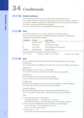C..i) 
S» 
33 
.S.» 
e 
en 
(I) 
en 
72 
, 
1--- 
__fil, 
Conditionals 
Sample sentences 
If you follow these measures, the risk of bums will be substantially reduced. 
If you combined these two substances together there would be a serious risk of explosion. 
If you hadn't sealed the container, the vapour would have contaminated the environment. 
If you feel unwell, seek medical advice immediately. 
In case of contact with eyes, rinse immediately with plenty of water. 
Form 
A conditional sentence has two clauses: the if clause and the main clause. 
There are four principal types of conditional sentences: conditional I. conditional lI, 
conditional III and universal conditions. 
Conditional if cIause main cIause 
present simple future with will 
II past simple conditional with would 
III past perfect past conditional with would have 
Universal present simple present simple 
Note that the following contractions are common in speech: 
wnI- 'lI, e.g. l'lI would have- would've,e.g. we would 've would/had - 'd, e.g. they'd 
Uses 
We use conditional sentences to talk about the relationship between events and their 
consequences: 
If our survey indicatesthepossibWtyof on(event), then we wÏlldo some drÏlling (consequence). 
Conditional I 
Rere the speaker sees the event as a real possibility: 
If the onfield is productÏve,we wÏll recoverour exploratÏoncostsin a short tÏme. 
Conditional 11 
Rere the speaker sees the event as a remote possibility: 
If therewasa blowout, we would evacuatethe rig immediately. 
Conditional III 
Rere the speaker recognizes that the event is an impossibility, Le. cannot be fulfilled: 
If wehadn'tmadethisfind, we would haveleasedout our tankers. 
Universal Conditions 
Rere the speaker indicates that the consequence always follows the event: 
If a rock is permeable, Ït allows water or other jIuids, such as on, to pass through it. 
Notes: 
1 These expressions mean 'i! and 'only Ïj': 
provided/provÏding(that) on condWonthat solang as 
ProvÏdedthat the resultsof our surveysareposWve,we wÏll contÏnueto drÏll here. 
2 These expressions indicate that a future event may or may not happen. 
in case in the caseof in the eventthat in the eventof 
In caseof corrosion, stopall actÏvÏty. 
3 unless means 'if nat' 
Do nat return to the rig unlessthe supervisorgivesinstructÏons to doso. 
 