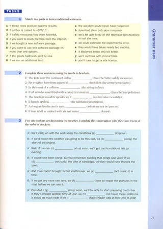 lD.'D1DI 
~ 
~ - ~ ~ Match two parts to form conditional sentences. 
1 If these tests produce positive results, 
2 If rubber is cooled to -200° C, 
3 If safety measures had been followed, 
4 If you want to study the files fram the internet, 
5 If we bought a new software package, 
6 If you want to use this software package on 
more than one system, 
7 If the goods had been sent by sea, 
8 If we ran an additional test, 
a the accident would never have happened. 
b download them onto your computer. 
e we'd be able to do all the technical specifications 
in half the time. 
d we could estimate the experimental error. 
e they would have taken nearly two months. 
f it becomes brittle and will break. 
g we'll continue with clinical trials. 
h you'lI have to get a site licence. 
Complete these sentences using the words in brackets. 
1 The tests won't be continued unies s (there/be/better safety measures). 
2 He wouldn't have be en injured if (he/follow/the correct procedures). 
3 In the event of a collision, (the airbag/inflate). 
4 If all vehicles were fitted with a catalytic converter, (there/be/less/pollution). 
5 The reaction would be speeded up if (we/introduce/a catalyst). 
6 If heat is applied, (the substance/decompose). 
7 As long as disinfectant is used, (infections/not bel pass on). 
8 If iron is left in contact with air and water, (it/rust). 
r--- 
Two site workers are discussing the weather. Complete the conversation with the correct form of 
the verbs in brackets. 
A: We'lI work when the conditions (improve). 
B: weather was going to be (delay) the 
WeB, get the foundations laid by 
Do you remember building that bridge last year? If we 
of sandbags, the have flooded the 
town. 
it in 
¡ potholesin the 
Provided it (g) 
If they'd chosen another time of year, we (h) 
It would 
able to start preparing the timber. 
(not have) these prablems. 
at this time of year! 
Ci) 
.. 
C) 
3 
3 
C.. ) 
e 
t¡, 
en 
t¡, 
73 
 