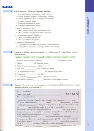 DID:JI 
. ..-- 
- --- . 
~-- - - 
.. 
Choose the correct sentence in each of the following. 
l This new telephone system has been such a success. 
a l really regret nat making a change a lang time ago. 
b l really regret to nat make a change a lang time ago. 
2 This unit is extremely heavy. 
a Could you try moving it, please? 
b Could you try to move it, please? 
3 Security is very important. 
a Don't forget changing your password regularly. 
b Don't forget to change your password regularly. 
4 This sounds as though it could work! 
a Would you like setting up trials? 
b Would you like to set up trials? 
5 It was several years ago but 
a l remember discussing the advantages of videoconferencing. 
b l remember to discuss the advantages of videoconferencing. 
Complete the following sentences with either to + infinitive or verb + ...ing. Choose from the 
verbs in the boxo 
produce, scratcb" visit ... overload.. de/iver . increase .. redOce .. switch 
l Installing another machine could risk the electricity supply. 
2 Tellhim 
off the power supply. 
3 We expect 
production by 15%. 
4 We'll finish that model in November. --- 
S The suppliers have agreed 
6 Pleaseavoid- 
7 The firm refuse 
8 We want our customers 
the amount of packaging. 
the disc. 
without payment in advance. 
our website for further information. 
This is part of a memo sent from a computer consultant to a manufacturing company. Complete 
the memo using the words in brackets. 
To: 
l -- 
(d) (use) 
The idea will involve (f) (link) all the modules 
order processing, bill of materials to invoicing. When we link them in this way 
l'd 
by July. l don't want (k) 
will 
he agrees 
le of the programme 
(delay) (run) the demonstration and 
(arrange) a suitab1e time to discuss this 
G) 
.. 
Q) 
:3 
:3 
Q) 
.. 
e 
tJ) 
C1> 
tJ) 
75 
 