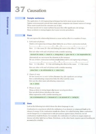 C..i) m33 
m.. 
e 
t/) 
CD 
t/) 
78 
, 
Causation 
A Sample sentences 
The application of civil engineering techniques has led to more secure structures. 
Tighter environmental controls have made many companies use cleaner sources of energy. 
These stains result from the extensive use of dyes. 
We have moved over to water turbines because they offer significant cost savings. 
Many accidents in mining happen due to poar security procedures. 
B Form 
We can express the relationship between a cause and an effect in a number of ways. 
1 Verbsand verb ph rases 
Modern civÍl engineeringtechniqueshave Ied to the useof betterconstruction methods. 
I A ILB~I C I 
Here A =the cause; B =the verb linking the cause to the effect; C =the effect. 
Here are other verbs and verb ph rases with a similar meaning. 
account for cause. result in. bring about. give rise to . be responsible for 
Alternatively we can reverse the elements in the sentence: 
The use of better construction methods resuIts from modern civÍl engineering techniques. 
I C IL-B~I A I 
Here A =the effect; B=the verb linking the effect to the cause; C=the cause. 
Here are other verbs and verb ph rases with a similar meaning. 
arise fram " be attributable to- stem fram 
2 Clausesof cause 
Wehavemovedover to water turbines becausethey offer significant costsavings. 
Here a subordinating conjunction links the effect and the cause. 
Here are the other main subordinating conjunctions: 
as . since 
3 Phrasesof cause 
Many accidentsin mining happendue topoorsecurityprocedures. 
Here an adverbphraseintroduces the cause. 
Other expressions with a similar meaning are: 
as a consequenceof . becaüseof- on accoÚntor - oWlngto 
Uses 
Lookat the following text which shows the above language in use. 
Combustion is a reaction in which the oxidization of an element or compound Ieads to the 
release of energy. If the combustion resuIts in aflame, it is called burning. Since combustion 
can be dangerous, it is important to take precautions against injury. However, nat all 
combustions resuIt in flames. For example, the combustion of carbon in oxygen causes an 
intense red-white light but no flame. Petroleum, on the other hand, requires special handling on 
account ofits volatility. 
 
