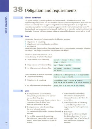 G) 
... 
C) 
33 
C) ... 
e 
tJ) 
(1) 
tJ) 
80 , 
3 
~ 
...,... 
Obligation and requirements 
A' Sample sentences 
Our quality policy is to develop, produce, and deliver on time. In order to do this, we have 
implemented quality systems and processes that demand continuous improvement. To achieve this 
we need to constantly strive to upgrade our performance and inspire others by example. The 
competitive marketplace in which we operate requires us to be responsive to custorner needs. On 
the other hand, peer needs must not be ignored. Staff have to be trained to enable them to carry out 
their tasks. Everyone will be encouraged to take on responsibility. Rowever, no-one will be forced. 
wB;.-O, Form 
We can view the notion of obligation under the following headings: 
11 obligation to do something 
11 obligation not to do something, Le.prohibition 
11 no obligation 
We can also view the notion from the point of view of the person/situation causing the obligation 
(the obliger), and the person receiving the obligation (the obliged). 
For the use of the verbs below see e 1-6. 
Rere is the range of verbs for the obliger: 
1 Obligesomeone to do something cornpel .demand . force. make 
oblige . require 
2 Obligesomeone not to do something ban. forbid .prohibit 
3 Not oblige someone to do something not compel . not force. not make 
not require 
Rere is the range of verbsforthe obliged: be forced to.. be reqtHredto . be supposed to 
4 Obligedto dosomething have to . must .need to 
S Obligednot to do something be prohibited frorn . cannot .. may not 
must not .. not be aUowedto . not be pennitted to 
6 Not oblige someone to do something do not need to.. neednot . not have to 
Uses 
1 Toobligesomeoneto dosomething: 
We require the general contractor to supervise 
and co-ordinate the projecto 
The general contractor made the sub-contractor sign a 
compensation clausefor delays. (not: 
made the sub-contractor fe sign) 
2 To oblige someone not to do something: 
The use of asbestos is banned. 
Fire regulations prohibit builders from using jIammable 6 
materials. 
3 Not to oblige someone to do something: 
The construction engineers don't normally force 
painters, plasterers and plumbers to use specific 
products. 
4 To be obliged to do something: 
Thecontractor must applyjIame-retardant 
chemicalsto slow down the 
spreadof fire. 
S To be obliged not to do something: 
A nonload-bearing wall must not 
support any other load except its own 
weight. 
Not obliged: 
In this type of soil we needn't dig the 
foundations deeper than 10 metres. 
Architects don't have to/need to have the 
same qualifica tions as quantity 
surveyors. 
 