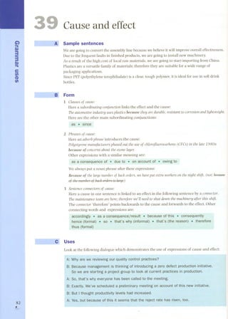 G) 
... r» 
3 
3r» ... 
c: 
(/) 
(I) 
(/) 
~I 
82 , 
3 
'I - JlJ 
Cause and effect 
A~'. Sample sentences 
We are going to convert the assembly line because we believe it will improve overall effectiveness. 
Due to the frequent fauUs in finished products, we are going to install new machinery. 
As a result of the high cost of local raw materials, we are going to start importing from China. 
Plastics are a versatile family of materials; therefore they are suitable for a wide range of 
packaging applications. 
Since PET (polyethylene terephthalate) is a clear, tough polymer, it is ideal for use in soft drink 
bottles. 
Form 
l Clausesof cause: 
Rere a subordinatÏngconjunction linksthe effectand the cause: 
TheautomotÏveindustry usesplastÏcsbecausethey are durable,resistant to corrosionandlightweight. 
Rere are the other main subordinating conjunctions: 
as . since 
2 Phrasesof cause: 
Rere an adverbphraseintroduces the cause: 
Polystyrenemanufacturersphasedout the useof chloroj1uorocarbons(CFCs) in the late 1980s 
because of concernsabout the ozonelayer. 
Other expressions with a similar meaning are: 
as a consequence of . due to . or¡ account of . owingto 
We always put a noun phrase after these expressions: 
Because of the large number of back orders, we haveput extra workers on the night shift. (not: éeetmse-nf 
th.~ mlmh.~r nf had, nrd;:rs is ¡arae) 
3 Sentenceconnectorsof cause: 
Rere a cause in one sentence is linked to an effect in the following sentence by a connector. 
Themaintenanceteamare here;thereforewe'll needtoshut down the machinery after this shift. 
The connector'therefore' points backwards to the cause and forwards to the effect. Other 
connecting words and expressions are: 
accordiogly . as a consequeocejresult . becaÜse of this . consequently 
hence (formal) . so .. that's why (informal) . tl;)at's (the reason) . therefore 
thus (formal) 
Uses 
Look at the following dialogue which demonstrates the use of expressions of cause and effect: 
Why are we reviewing our quality control practices? 
Because management is thinking of introducing a zero defect production initiative. 
So we are starting a project group to look at current practices in production. 
So, that's why everyone has been called to the meeting. 
We've scheduled a meeting on oewinitiative. 
levels had increased. 
but because of this risen, too. 
 
