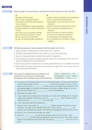 IID:JDI 
~ - ~ ~ .1-~ 
, - :i 
Match one part of a sentence from A and one ITomBto form sentences of cause and effect. 
A 
The reject rate has fallen 
There is now a backlog of orders 
They want to understand why customers 
buy a product. 
We have developed an improved product 
Computer software has been made easier 
to use 
They have set up a computer network. 
We are having to increase our prices 
This is a very dusty environment, 
He was not following safety regulations. 
B 
owing to extensive research and development. 
due to more effective quality control. 
Consequently, users can share files and 
resources. 
therefore, all workers should wear masks. 
That's why they're studying customer 
attitudes. 
That's the reason he had an accident. 
as a result of machinery breakdowns. 
so more people use computers daily. 
as a consequence of increased carriage 
charges. 
The foIlowing sentences contain a mistake. Find the mistake and correct it. 
1 Owing a danger of falling objects, workers must wear a hard hat. 
2 The driver wasn't badly injured in the accident on account from the airbag. 
3 The car is cheap but reliable and that's the result for its popularity. 
4 The manufacture of paper uses bleach and other chemicals. Consequently of this, the waste 
must be treated before it can be disposed of. 
5 Due to oil is used in the manufacture of so many useful substances, it is avaluable raw material. 
6 Optical fibres carry more information more quickly than copper wires, since copper wires are 
being replaced by optical fibres. 
~ Here is part of a dialogue between an architect and 
someone who is interested in a local housing 
development. Fill in the blanks with words ITom the boxo 
result . becaÜse (2) . why 
consequence . due . account 
consequently . reason . so 
A: So, these are the finished plans for the housing development. The site was previously 
used by heavy industry of this we will have to remove a thick 
layer of soil. As a (b) of this, costs will be higher than expected. As far 
as concerned, the houses all have a regular shape as you can 
see here on plan of cost considerations. 
Why does that affect cost? 
surface area of the walls, you'lI see that buildings with an irregular 
shape a greater surface area. As a (d) materials will be 
required and, (e) , it will cost more. 
A: 
B: I see. about the foundations? 
the soH is very concrete foundations will be 
sufficient. will be wooden frame That's the 
houses can be erected very externat wall cladding will also be made of wood. 
damage the wood? 
'e will use pre-treated wood. As for the roofs - well, 
planning regulations, roofs will have to be made of blue 
B: 
A: That's 
slate. It's the traditional stone fram this area and (j) we have to 
G') 
.. 
S» 
3 
3 
S» 
.. 
e 
UJ 
a> 
UJ 
83 
 