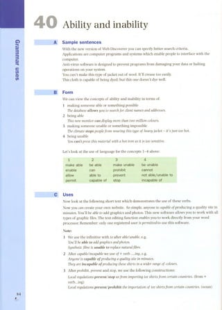 .C.i) 
S» 
33 
S.». 
cc 
fi) 
CD 
fi) 
84 
r 
4 
-" B> 
Ability and inability 
AI! Sample sentences 
With the new version of WebDiscoverer you can specifybetter search criteria. 
Applications are computer programs and systems which enable people to interface with the 
computer. 
Anti-virus software is designed to prevent programs from damaging your data or halting 
operations on your system. 
You can't make this type of jacket out of wool. It'll crease too easily. 
This cloth is capable of being dyed; but this one doesn't dye well. 
Form 
We can view the concepts of ability and inability in terms of: 
1 making someone able or something possible 
ThedatabaseaIIows you to searchfor client namesandaddresses. 
2 being able 
This newmonitor can displaymorethan two million colours. 
3 making someone unable or something impossible 
The climate stops peoplefram wearing this type of heavy jacket - it's just too hot. 
4 being unable 
Youcan't press this material with a hot iran as it is too sensÍtÍve. 
Let's look at the use of language for the concepts 1-4 above: 
1 
make able 
enable 
allow 
permit 
3 
make unable 
prohibit 
prevent 
stop 
4 
be unable 
cannot 
not ablejunable to 
incapable ot 
2 
be able 
can 
abte to 
capable ot 
C' Uses 
Nowlook at the following short text which demonstrates the use of these verbs. 
Now you can create your own website. So simple, anyone is capable ofproducing a quality site in 
minutes. You'll be ableto add graphics and photos. This new software allowsyou to work with all 
typesof graphicfiles.Thetext editingfunctionenablesyouto workdirectlyfromyour word 
processar. Remember: only one registered user is permitted to use this software. 
Note: 
1 Weuse the infinitive with to after ablelunable, e.g. 
You'll beabIe to add graphics and photos. 
SyntheUcfibreis unabIe to replacenatural fibre. 
2 After capable/incapabwleeuseof+verb ing,e.g. 
Anyoneis capabIe of praducinga quality site in minutes. 
TheyareincapabIe 01producing these shirts in a wider rangeof colours. 
3 After prohibit, prevent and stop,we use the following constructions: 
Local regulaUons prevent/stop us fram imporUng tee shirts fram certain countries. (from + 
verb...ing) 
Local regulaUons prevent/prohibit the importaUon of tee shirts from certain countries. (noun) 
 