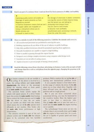 ~ 
1, Match one part of a sentence from A and one from Bto form sentences of ability and inability. 
A 
Improving quality control will enable us 
Shortage of space prevents us from 
Regulations prohibit 
A machine breakdown means that we can't 
Oid copper cables are incapable of 
Using a videophone allows you to 
Mobile phones can 
A firewall is used to stop 
-~--2 
B 
the storage of chemicals in plastic containers. 
carrying the volume of data required today. 
see the person you are talking to. 
producing more product lines. 
now be used to send emails. 
to become more profitable. 
unauthorized users accessing a network. 
finish the order this week. 
There is a mistake in each of the following sentences. Underline the mistake and correct it. 
l All unauthorized personnel are prohibited to entering this area. 
2 Building regulations do not allow of the use of asbestos in public buildings. 
3 Only fully qualified electricians should be permitted repairing these appliances. 
4 Deep pile foundations are capable to support a high building. 
S Water is unable to passing through the vapour barrier. 
6 Designers can to design complex structures using computer-aided design tools. 
7 Scientists are not yet able of curing cancer. 
8 Aspirin is known to prevent people of having a heart attack. 
Read the following extract from a brochure advertising car features. Look at the prompts in bold 
and change them for a verb or verb phrase from the opposite page, changing the grammar to fit 
the sentence. 
3 
One feature common to all our models is 
the airbag. the driver is involved in a 
crash, the airbag inflates and make unable 
stops/preveots the driver or the passenger 
hitting the steering or front paneI. 
It (a) makeuoable serious injury. 
The anti-Iock brake equips the 
vehicle with speed sensors. If a driver brakes 
hard, this system(b)makeunablewheellockup. 
Valves control the brake pressure and (e) make 
able the driver to steer the safely. 
All our models are fitted with disc brakes, 
which means the car (d) be able operate more 
efficiently in wet weather. brakes also 
(e) make able better performance 
temperatures. 
The catalytic converter is part the car's 
exhaust system and (f) make able the exhaust 
gases to be converted into less harmflil 
... 
produets. With a catalyst the car (g) be able of 
meeting international pollution levels. 
A very popular feature is four-wheel drive. 
In this range of vehiclesthe driver (h) be able 
select two four wheel drive. Together with 
these off-road tyres, the vehicle (i) be able 
perform weB on rough ground. 
But you are more concerned about 
economical driving, you may be interested in 
the overdrive facility. Here the highest gear 
ratio less a one-to-one ratio. 
This (j) make able you to save fuel and as a 
make uoable the engine wearing 
The turbocharger forces more air into the 
cylinderthan it can normallydraw and (I)make 
able the engine to burn more fueI. As a result, 
the car is capable of greater speed and faster 
acceleration. 
G) 
... 
Q) 
3 
3 
.Q..) 
e 
fi) 
CD 
fi) 
85 
 