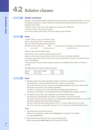 Ci) 
.... 
Q) 
33 
Q) 
.... 
e 
en 
(I) 
en 
88 , 
4 
Relative clauses 
A Sample sentences 
Logisticsis the business function which controls the movement of physical materials in a factory. 
Our logistics department, which controls the movement of physical materials in the factory, is 
headed by Barry Perks. 
A mine is a place where ores, coal, and precious stones may be obtained. 
A miner is a person who works in a mine. 
You need to speak to John Martin, who is in charge of the coal mine. 
Form 
A relativeclause is a type of subordinate clause. 
Relative clauses begin with a relative pronoun. 
Who and which are typical relative pronouns. 
Blowholes are air or gas vents which cany off fumesfrom tunnels or undergroundpassages. 
main dause ] [relative pronoun] [ subordinate dause ] 
There are two types of relative clauses: 
defining relative clauses and non-defining relative clauses 
Logistics is the business function which controls the movementof materials. (defining) 
Our logistics department, which controls the movement of materials in the factory, is headed by Bany 
Perks. (non-defining) 
A defining relativeclauseis written without commas; a non-defining relative clause is written in 
commas. 
The table shaw s the range of relative prona uns 
person 
who, whom, whose 
time 
when 
things 
which, that 
place 
where 
Uses 
l Defining relativeclausesgive information which is essential to understand the sentence. 
Thepacking list is a document which descríbes the contents of eachpackage. 
The dause which descríbes the contents of eachpackage identifies the document; without this 
information, the sentence has a different meaning. 
A haulier is a company or person who specíalizes in transporting goods by truck. 
The dause who specializesin transporting goods by truck identifies the company or person. 
2 Non-defining relative clauses give additional, non-essential information. 
Thepacking list, which describes the contents of eachpackage, is sent wíth the goods. 
The dause which describes the contents of eachpackage gives additional information; we can still 
identify the packing list without this information. 
Themine, which hasextracteddiamondssincethe 19th century, will beclosedin two years. 
The dause whichhas extracteddiamondssince the 19th century gives additional information. 
Notes: 
l The relative prona un after the reason: 
Thankyoufor explaining to us the reasons whylthat the consignment was delayed. 
(nat: the ret/SOllbect/use) 
2 The relative prona un after all, each, every and compounds: 
All theminingshaftswhichlthat lead to the surfaceare blocked. 
 