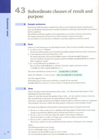 G) 
... 
S» 
3 
3 
S» ... 
e 
fi) 
CD 
fi) 
, 90 
- -- ~ 
--- 
Subordinate clauses of result and 
purpose 
Sample sentences 
Benton have defined quality standards (in order) to meet minimum product specifications. 
Last year Markham introduced new quality standards so (that) they detected defective products 
before completion. 
Mansell have initiated a quality review programme so as to meet customer expectations. 
We sample and monitor all processes so that customers' needs are exceeded. 
For zero defects to be achieved, we will have to introduce tighter prevention controls. 
Form 
Clauses of result and purpose are subordinate dauses. There are three possible constructions: 
1 (in order/so as) to + infinitive 
Benton have defined quality control standards (in order) to meet minimum product specificatíons. 
2 a subordinatíng conjunctíon followed by a verb 
We sample and monitor all processes so that customer needs are exceeded. (purpose) 
Last year Markham introduced new quality standards so (that) they detected defectíve products 
before completion. (result) 
3 for + no un followed by an infinitive + to 
For zero defects to be achieved, we will have to introduce tíghter prevention controls. 
(= so that zero defects can be achieved, we ...) 
The main subordinating conjunctíons are: order that . sò that 
Beforethe infinitive + to you can put: order (to) . for. so as (to) 
Note the negative forms: 
So as not to payfor unnecessaryreworking,wesampleall rawmaterials. 
In order not to losecustomers,we haveapolicy of contínuousprocessimprovement. 
Uses 
Clauses of purpose answer the question why or what ... for. They present the purpose of the 
information in the main dause. 
Clauses of result also answer the question why or what ... for. In contrast to clauses of purpose, 
they typically look to the past to see what result an action achieved. 
ElectriCÍty is usually transmitted at the highest voltages possible to minimize energy lasses. (purpose) 
We tíed together the electric utilities into large systems so that power was exchanged. (result) 
Now look at the differences between the constructions in clauses of purpose and result. 
1 We use to, in order to and so as to + infinitive when the subject of both dauses is the same. 
Energy is generatedfrom differentfuels in order to avoid reliance on one source. 
2 We use so that or in order that where the subject of the dauses is different. 
ElectriCÍty producers are able to exchange power so that one utility can assist another 
3 We use so that + dause for clauses of result. 
These electric utilities were then combined into larger systems so that power was exchanged. 
Notes: 
The following sentences are wrong: 
We usecoalfuf maheenergy. (to make) 
We changed to gas for te 1'1'lakeenergy. (in order to make) 
We started producing hydroelectric power for maldng cleaner energy. (to make) 
 