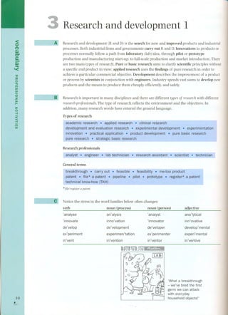<o 
(') 
~I e 
Di" ... '< 
." 
::u 
o 
"TJ 
Fn 
(I) 
(I) 
o 
:z 
»r- 
»o-I 
< 
-I 
Fn 
(I) 
10 
, 
~ 
Research and development 1 
Research and development (R and D) is the search for new and improved products and industrial 
processes. Both industrial firms and governments carry out Rand D. Innovations in products or 
processes normally follow a path from laboratory (lab) idea, through pilot or prototype 
production and manufacturing start-up, to full-scale production and market introduction. There 
are two main types of research. Pure or basic research aims to clarify scientific principies without 
a specific end product in view; applied research uses the findings of pure research in order to 
achieve a particular commercial objective. Development describes the improvement of a product 
or process by scientists in conjunction with engineers. Industry spends vast sums to develop new 
products and the means to produce them cheaply, efficiently, and safely. 
Research is important in many disciplines and there are different typesof researchwith different 
research professionals.The type of research ref1ectsthe environment and the objectives. In 
addition, many research words have entered the generallanguage. 
Types of research 
experimentation 
research 
Research professionals 
~ ~.~-~ -- . technician 
General terms 
* file/ register a patent 
Notice the stress in the word families below often changes; 
verb noun (process) noun (person) 
'analyse an'alysis 'analyst 
adjective 
ana'lytical 
inno'vation ,innovator 
de'velopment 
experimen'tation 
'innovate inn'ovative 
de'velop 
de'veloper 
ex' perimenter 
develop' mental 
ex'periment experi'mental 
in'vent in'vention in'ventor in'ventive 
¡LABI 
'What a breakthrough 
- we've bred the first 
germ we can attack 
with everyday 
household objects!' 
 
