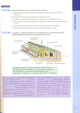 lIB:1lDI 
1 Rewrite the following sentences using the words in brackets. 
1 They introduced computer-guided robots because they wanted to increase efficiency. 
(in order to). 
2 Close the valve. That way the system won't overheat. (so that) 
3 Scientists are carrying out research. They want to find a cure for AIDS. (so as to) 
4 Circuit breakers have be en installed because they don't want the system to overload. (so that 
... nat) 
5 The system is sealed. They want to stop water and dust getting in. (in order to) 
6 He is taking anti-malarial drugs. He doesn't want to get malaria. (so that) 
2~ An architect is explaining the features of an ecological house to some interested builders. 
Complete the following description choosing phrases ITom the boxo 
Wind turbine and 
solar panels 
Adjustable blinds 
Triple-glazed 
greenhouse 
Soil 
Green plants in 
greenhouse 
Concrete raft Human bodies Expanded polystyrene 
heat doesn't escape. use toc much power withln the hoÜse 
the tenwerature can be cO[ltrolled.. produce. power for the house 
provideinsÜ!ation . receive the maximumamount of sun 
save energy.purlfy the air . preventtheloss ofheat . be kept dry 
r As you .F:"th:-l 
have been of I 
provide a 
I see a large 
I~ ~ 
(e) 
I 
: a , 
l, 
I I 
G.. ) 
g) 
33 
.g.) 
e 
fi) 
(I) 
fi) 
91 
 
