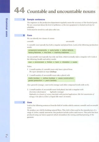 C...i) m3 
3m 
... 
e 
fi) 
(1) 
fi) 
92 , 
4 
Cauntable and uncauntable nauns 
A Sample sentences 
The engineers in the production department regularly assess the accuracy of the finished goods. 
We are concerned about the level of pollution; so the test equipment is checked each day for 
reliability. 
Toolsmust be stored in a safe place after use. 
~~ Form 
We can identify two classes of nouns: 
countable uncountable 
A countable noun typically has both a singular and plural formo Look at the following (production) 
words: 
C()r;nponent/compoqeqts. cycle/cycles .defect/d~fects 
factorY/factories..¡¡qe/lines ..rqact¡iqe/mactiines 
An uncountablenountypically has only one form, which normally takes a singular verb. Lookat 
the following (health and safety) words: 
dust ... environment ..friction.. harm. ..inhalation ... waste 
Notes: 
l A small number of countablenouns only have a plural form: 
Thereportidentifiedsix majorjindings. 
2 A small number of uncountablenouns take a plural verb: 
Mefs (textjles).. e/othes (textiles). ea ves (constrÜction) 
goods (productíon). jeans (text/les) 
AIso: gasworks (energy), waterworks (energy) and other compound words with works. 
3 A small number of uncountable nouns look plural, but take a singular verb: 
electronics (electronics) hydraulics (energy) 
Hydraulics is a branch of science that deals with practical applications (like the transmission of 
energy or the effects of j1ow) of liquid (like water) in motion. 
Uses 
Look at the following sentences from the field of textiles which contrast countableand uncountable 
nouns. 
We produce our c10thby knitting natural fibres. This c10this then used in the manufacture of a 
range of c1othes,mainly menswear. Our products include jacketsand trousers.This jackethas been 
produced using our latest equipmentwhich streamlines the sewing and final pressing of the 
garment. 
 