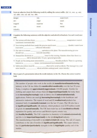 D.I:1:DI 
í - Form an adjective from the following words by adding the correct suffix: -ful, -ie, -ous, -y, -ant, 
-al, -abIe, -cnt, -cd, -iaI, -ive, -ible. 
danger 
dirt 
magnet 
rely 
arigin 
experiment 
wash 
expense flex 
use excel resist 
industry 
--- 
Complete the following sentences with the adjective and adverb in brackets. Useeach word once 
only. 
l The system will shut down 
(autamatic/ automatically) 
. There is an temperature control. 
2 New testing methods have made the process much more 
runs more . (efficientlefficiently) 
. Quality control now 
3 Gur aim is to ensure 
should run 
operation at the plant. The manufacturing process 
. (smooth/smoothly) 
4 Demand for electricity is lower in the evening. Statistics shaw that there is a 
fall in demand after 10 p.m. (generallgenerally) 
S People are becoming more interested in friendly products. There is a growing 
interest in issues. (environmentallenvironmentally) 
6 Safety procedures must be 
mine must be 
observed to avoid accidents. The manager in a coal 
about activities underground. (strictlstrictly) 
Here is part of a presentation about the textile industry in the UK. Choose the correct word in 
boldo 
, The number of people who work in the textile (a) manufacturedlmanufacturing 
. industry UK has fallen (b) considerable/considerably over the last 50 years. 
I Today, it employs (e) approximately/approximate 130,000 people. Textiles for 
clothing and carpets have always been (d) importantlimportantly but today there 
, I 
(e) increasing/increasingly trade in fabrics for (f)industriallindustrially 
Fabrics are used (g) increasiJIg/increasingly in the healthcare and 
. automotive industries. The export of wool and (h) woollenlwool products has 
remained fairly (Oconstantly/constant over the last 15 years. UK also has a 
(j) significantlsignificantly silk industry, which produces over fl70 million worth 
oj¡¡;oo~.{j<j~rinllalli_'I1j¡fm<.ID!en ~I<t&ffir<,'lHi )'~!euenl/excellentlY 
. reputation for quality and service and British exports remain very . 
I 
, (m) healthy/healthily. is (n) extensive/extensively . 
and this is (o) importantlimportantly to the (p) dying/dyed industry. 
I The manufacturing of dyestuffs is (q) relative/relatively strong. The sale of carpets I I . 
' 
I contributes to the sale of textiles (r) significantlsignificantly. The carpet industry 
, 
: has (s) particular/particularly strengthsin the (t)highlhighlyqualityend of the . 
market. 
C..i) 
Do) 
33 
.D. o) 
e 
t/) 
(D 
fi) 
1 
97 
 