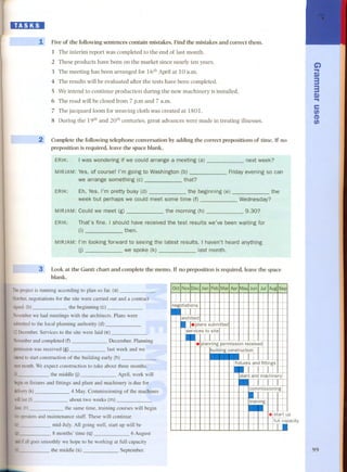 , 
II 
lE1:1:DI 
1, Pive of the following sentences contain mistakes. Pind the mistakes and correct them. 
1 The interim report was completed to the end of last month. 
2 These products have been on the market since nearly ten years. 
3 The meeting has been arranged for 16th April at 10 a.m. 
4 The results will be evaluated after the tests have been completed. 
5 Weintend to continue production during the new machinery is installed. 
6 The road will be closed from 7 p.m and 7 a.m. 
7 The jacquard 100mfor weaving cloth was created at 1801. 
8 During the 19th and 20th centuries. great advances were made in treating illnesses. 
2 Complete the following telephone conversation by adding the correct prepositions of time. If no 
preposition is required, leave the space blank. 
ERIK: I was wondering if we could arrange a meeting (a) 
next week? 
Friday evening so can 
MIRJAM:Yes, of course! l'm going to Washington (b) 
we arrange something (c) that? 
ERIK: Eh, Yes. l'm pretty busy (d) 
week but perhaps we could meet some time (f) 
the 
Wednesday? 
MIRJAM:Could we meet (g) the morning (h) 9.30? 
That's fine. I should have received the test results we've been waíting for 
(i) then. 
MIRJAM:l'm looking forward to seeing the latest results. I haven't heard anything 
(j) we spoke (k) last month. 
ERIK: 
3 Look at the Gantt chart and complete the memo. If no preposition is required, leave the space 
blank. 
Theproject is running according to plan so far. (a) 
October,negotiations for the site were carried out and a contract 
signed.(b) the beginning (e) 
Novemberwe had meetings with the architects. Plans were 
submittedto the local plan¡¡.ing aüthority (d)~ 
12December. Services to the site were laid( e) 
Novemberand completed (f) December. Planning 
pennissionwas received (g) last week and we 
intendto start construction of the building early (h) 
nextmonth.We expect construction to take about tilree mo¡¡.ths, 
(i) the middle UJ April, work will 
beginonfixturesand fittings and plant and machinery is due fo~ 
delivery(k) 4 May. Commissioning of the madiines 
willlast (I) about two weeks (rn) 
June. (n) the same time, training courses will begin 
foroperatorsand maintenance staff. These will continue 
(o) mid-July. All going well, start up will be 
(p) 8 months' time (q) 6 August 
andif all goes smoothly we hope to be working at full capacity 
(r) the middle (s) September. 
G') 
.. 
~ 
3 
3 
~.. 
e 
en 
CD 
en 
p 
pacity 
99 
Jtil AugSep 
-negotiations architect . .plans submitted 
f-f- 
f--f-- .ces to site 
. planning permission received 
building construction 
1 
_fixtuIres and fittings 
-plant andmachine1ry 
commissioning 
.. 
trammg - . start u 
fuIll c.al 
 