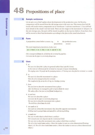 C..i) m33m 
.. 
e 
fi) 
CD 
fi) 
, 100 
--... 
48 
.,. 
Prepositions of place 
A Sample senten ces 
Letmegiveyoua brief updateaboutdevelopmentsin the productionarea. OnMonday, 
components will be moved from the oId storage area to the new one. This means that fork lift 
trucks will need to move components out of warehouse 1 and into warehouse 2. Youwill find 
more details in the email l sent last week. There aretwostagestothemovementof oId parts. In 
the new storage area, the parts will be stored on pallets on the top two shelves. From there they 
will be moved to their final destination according to the plan in the email attachment. 
B Form 
A preposition comes before a noun, e.g. in the production area 
[preposition] [nonn] 
The most important preposÍtÍons of place are: 
at .trom . in . into . on . out ot . to 
Oil is transportedfrom the oilfield to the terminal by pipeline. 
Corrosion in the pipes is extremely dangerous. 
e Uses 
1 at 
We use at to describe a place in general rather than specific terms: 
In the event of a blowout ut the terminal we evacuate everyone immediately. 
Weemploysome 30 peopleut thepumpingstation. cCTwenty men sleepin the terminal.Le.inside 
2 to 
We use to to describe movement to a place: 
Then the oil is transported to the terminal. 
The roughnecks j1y out to the oil rig on a Sunday evening. 
3 from 
We use from to describe movement from a place: 
After the blowout we managed to pull everyone from the water. 
The safety officer has just arrivedfrom headquarters. 
4 in and into 
We use in to describe a place: 
Corrosion in the pipes is extremely dangerous. 
We use into to describe movement into a place: 
ThedrilIbit isfitted into the drilI. 
S into und out of 
Into and out of describe movement; they describe opposite movements: 
DrilIing mud is pumped into and out of the well during drilIing. 
6 on und onto 
We use on with objects which have a surface: 
We've found some new deposits on the Continental Shelf. 
We use onto to describe movement onto a place which has a surface: 
Theoil is then loadedonto tankers.(Here the tanker is seen as a two-dimensional floating 
object.) cf. The oil is then loaded into tankers. (Here the tanker is seen as a three-dimensional 
object.) 
 