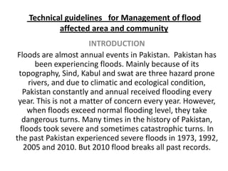  Technical guidelines   for Management of flood affected area and community  INTRODUCTION Floods are almost annual events in Pakistan.  Pakistan has been experiencing floods. Mainly because of its topography, Sind, Kabul and swat are three hazard prone rivers, and due to climatic and ecological condition, Pakistan constantly and annual received flooding every year. This is not a matter of concern every year. However, when floods exceed normal flooding level, they take dangerous turns. Many times in the history of Pakistan, floods took severe and sometimes catastrophic turns. In the past Pakistan experienced severe floods in 1973, 1992, 2005 and 2010. But 2010 flood breaks all past records. 
