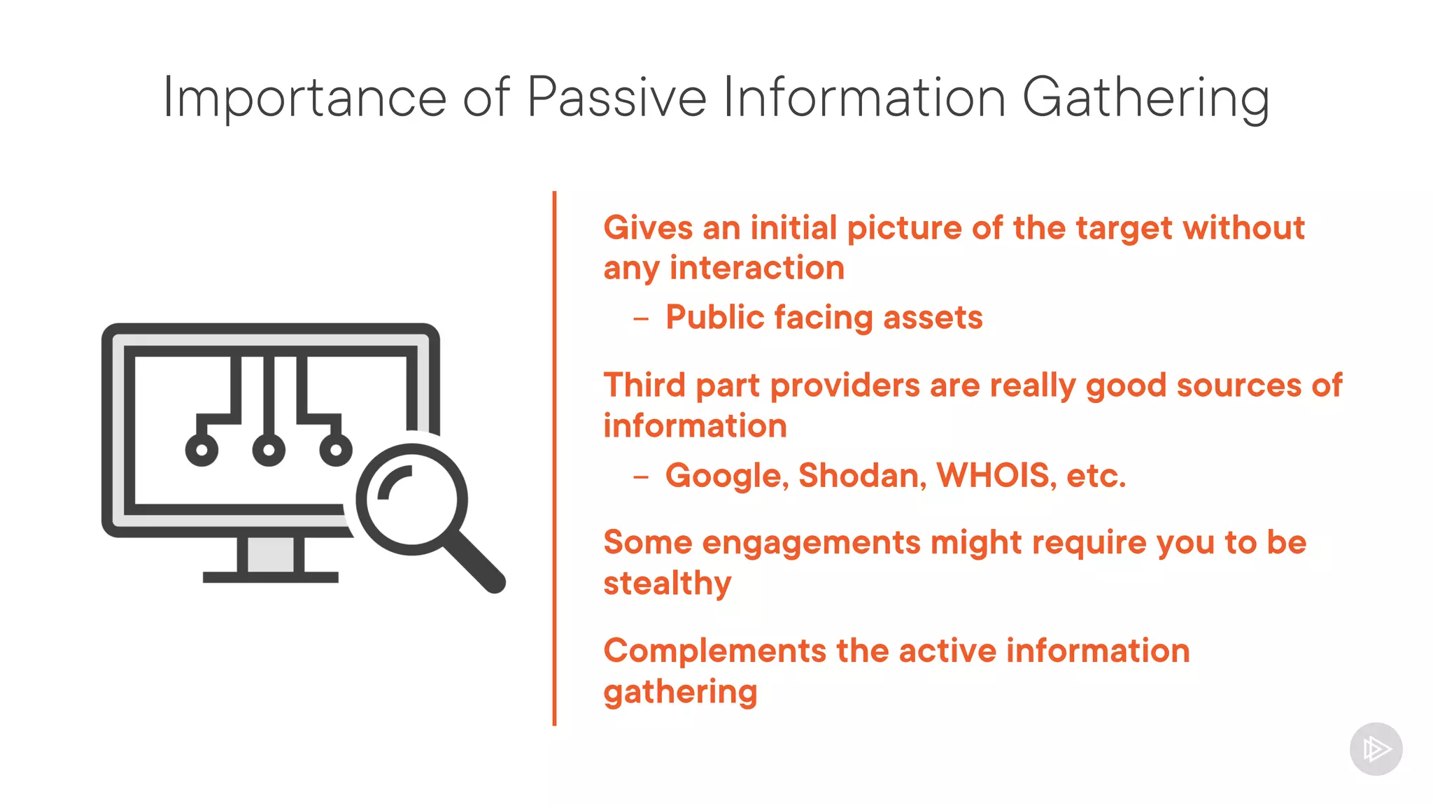 Importance of Passive Information Gathering
Gives an initial picture of the target without
any interaction
- Public facing assets
Third part providers are really good sources of
information
- Google, Shodan, WHOIS, etc.
Some engagements might require you to be
stealthy
Complements the active information
gathering
 