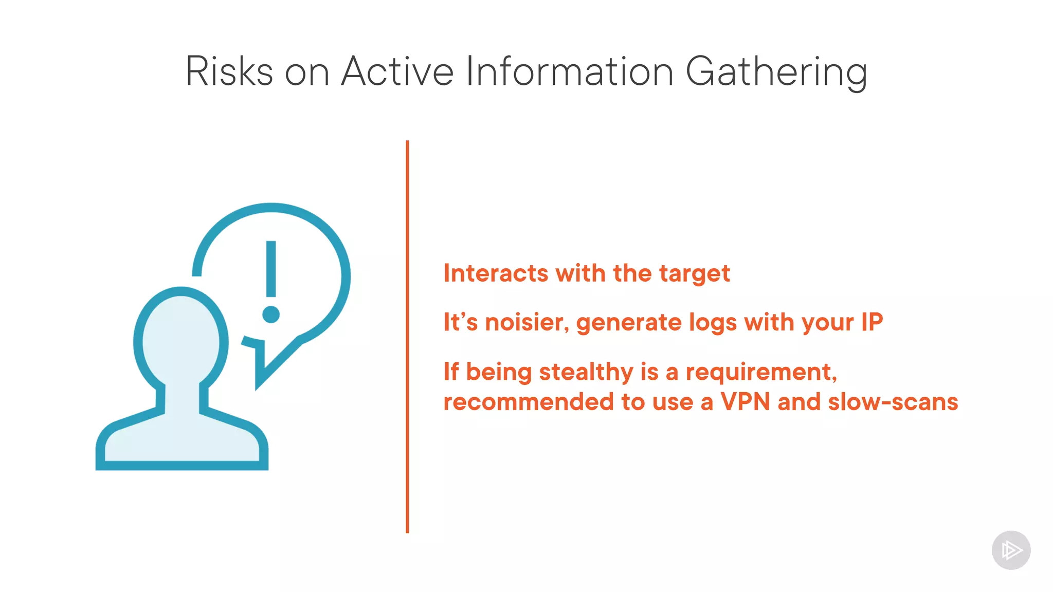 Risks on Active Information Gathering
Interacts with the target
It’s noisier, generate logs with your IP
If being stealthy is a requirement,
recommended to use a VPN and slow-scans
 