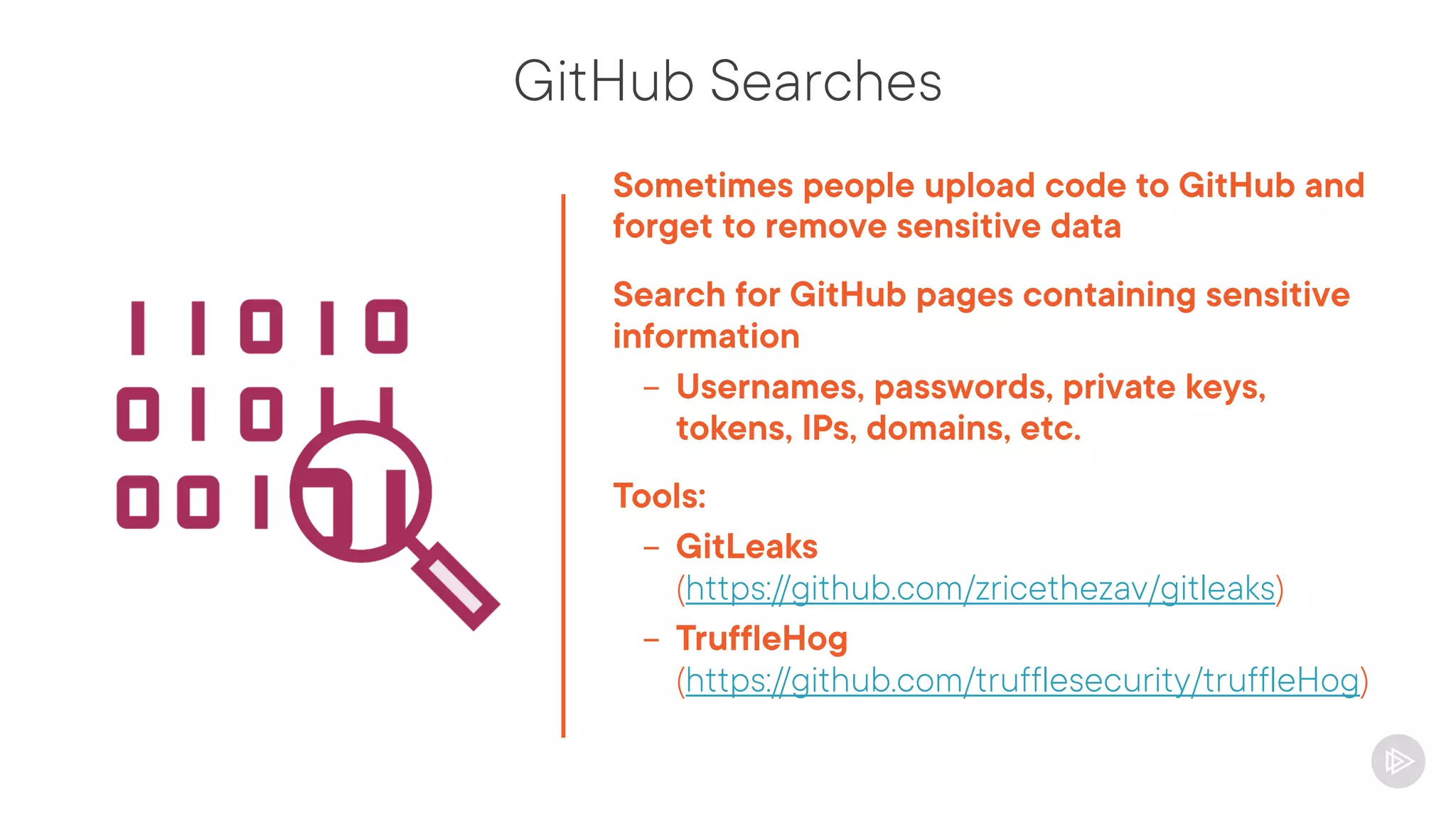 GitHub Searches
Sometimes people upload code to GitHub and
forget to remove sensitive data
Search for GitHub pages containing sensitive
information
- Usernames, passwords, private keys,
tokens, IPs, domains, etc.
Tools:
- GitLeaks
(https://github.com/zricethezav/gitleaks)
- TruffleHog
(https://github.com/trufflesecurity/truffleHog)
 