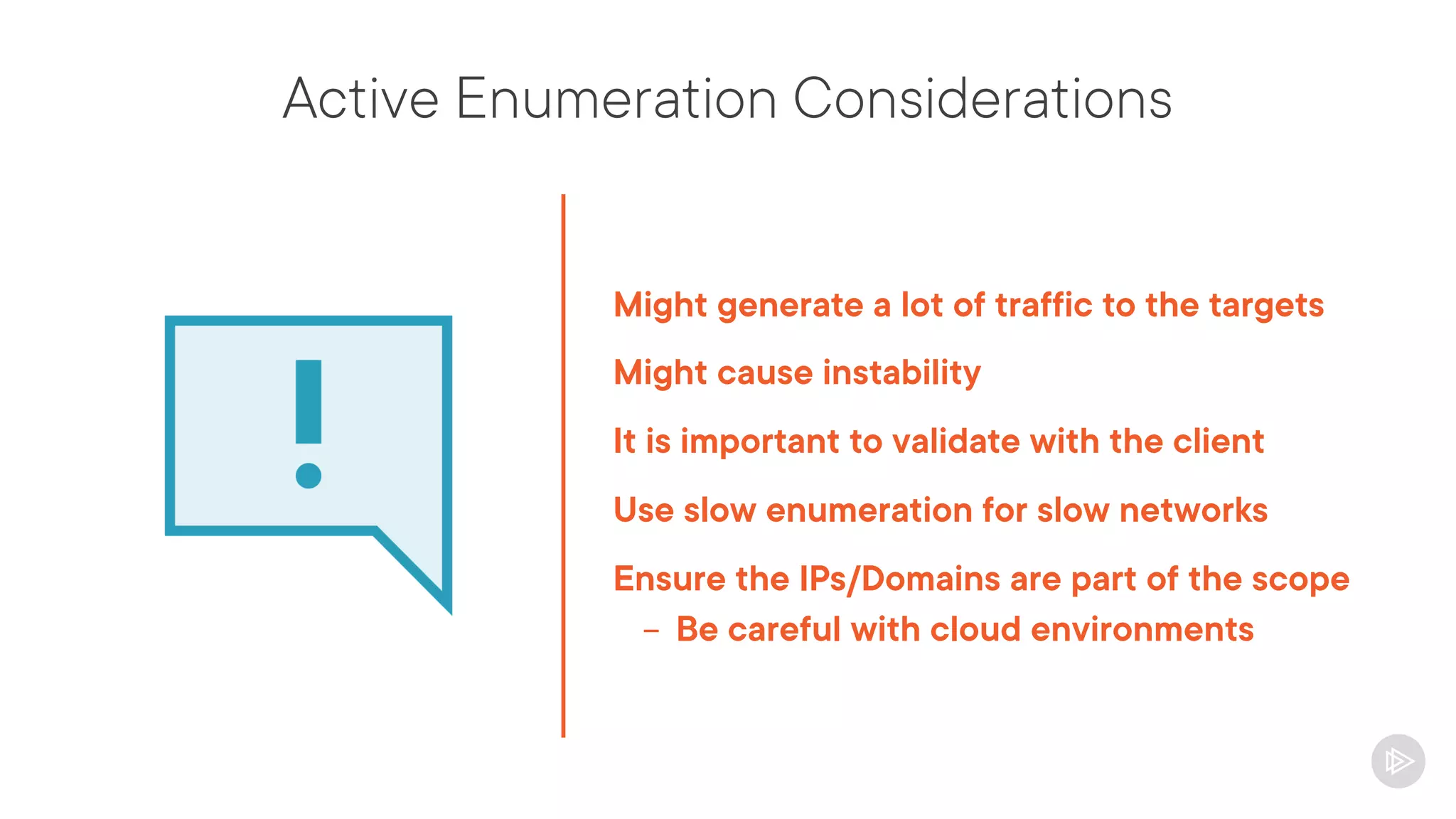 Active Enumeration Considerations
Might generate a lot of traffic to the targets
Might cause instability
It is important to validate with the client
Use slow enumeration for slow networks
Ensure the IPs/Domains are part of the scope
- Be careful with cloud environments
 