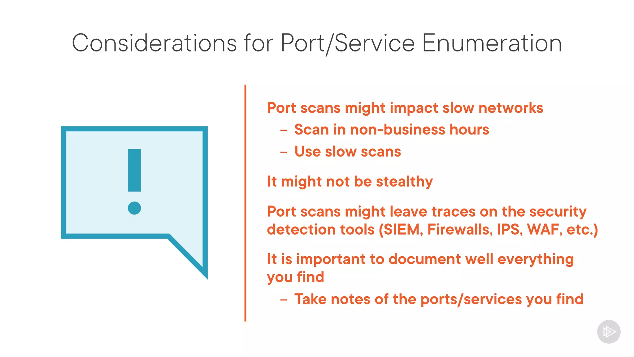 Considerations for Port/Service Enumeration
Port scans might impact slow networks
- Scan in non-business hours
- Use slow scans
It might not be stealthy
Port scans might leave traces on the security
detection tools (SIEM, Firewalls, IPS, WAF, etc.)
It is important to document well everything
you find
- Take notes of the ports/services you find
 