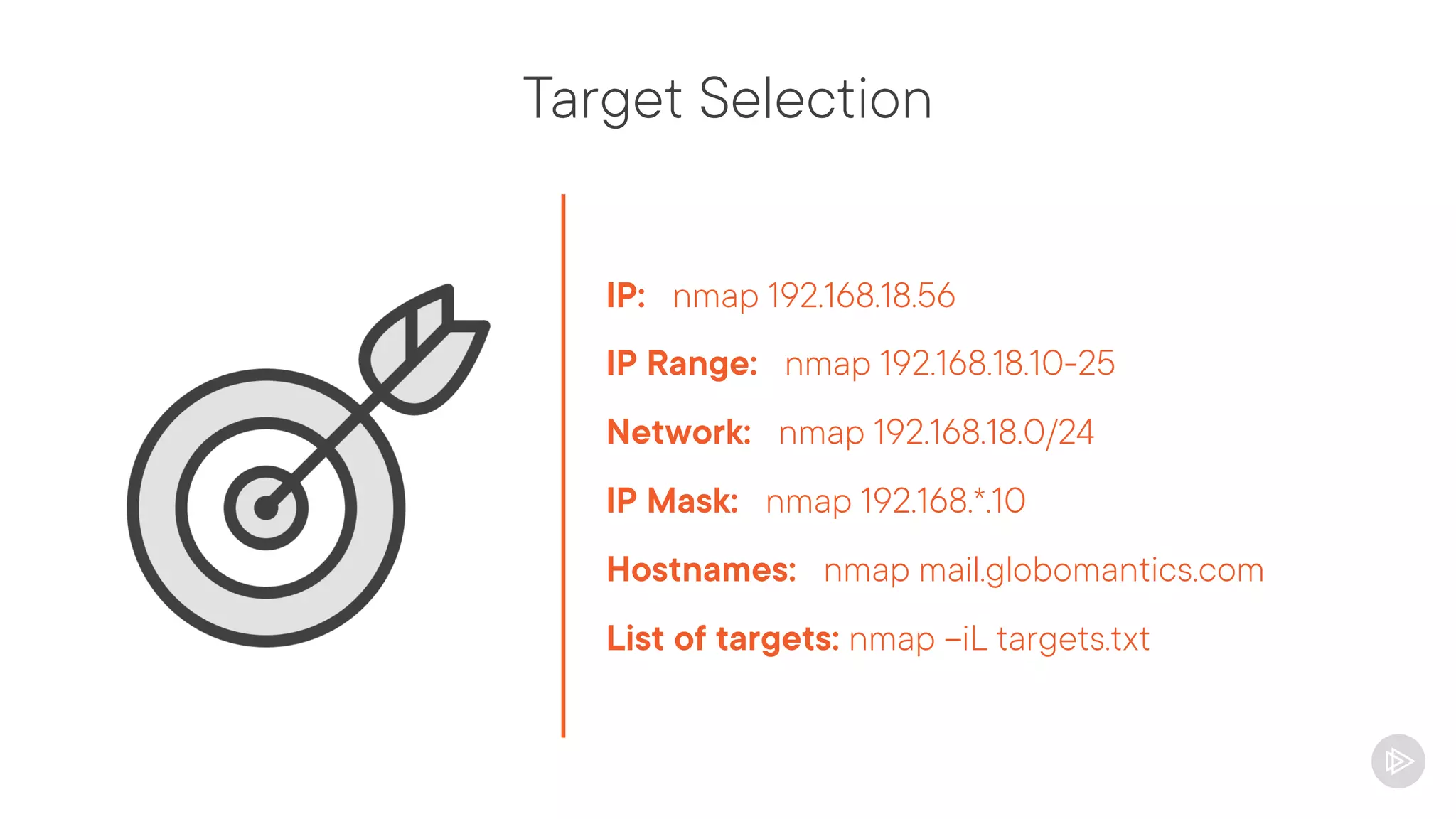 Target Selection
IP: nmap 192.168.18.56
IP Range: nmap 192.168.18.10-25
Network: nmap 192.168.18.0/24
IP Mask: nmap 192.168.*.10
Hostnames: nmap mail.globomantics.com
List of targets: nmap –iL targets.txt
 