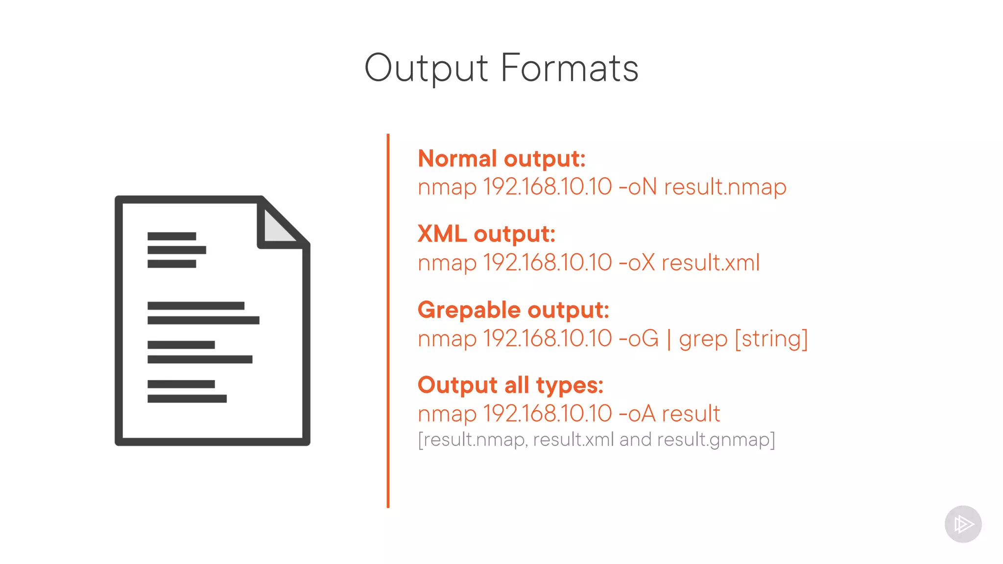 Output Formats
Normal output:
nmap 192.168.10.10 -oN result.nmap
XML output:
nmap 192.168.10.10 -oX result.xml
Grepable output:
nmap 192.168.10.10 -oG | grep [string]
Output all types:
nmap 192.168.10.10 -oA result
[result.nmap, result.xml and result.gnmap]
 