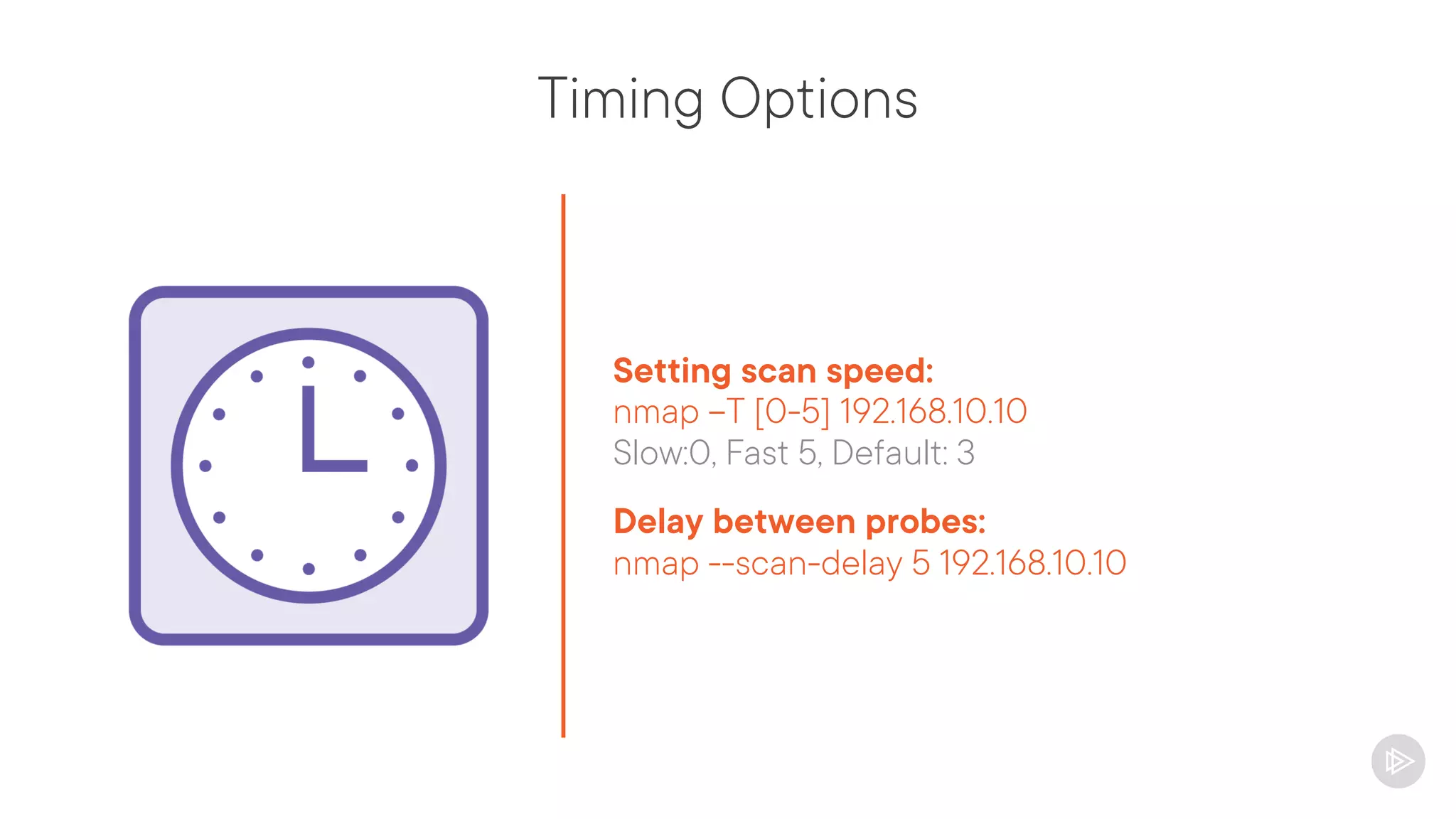 Timing Options
Setting scan speed:
nmap –T [0-5] 192.168.10.10
Slow:0, Fast 5, Default: 3
Delay between probes:
nmap --scan-delay 5 192.168.10.10
 