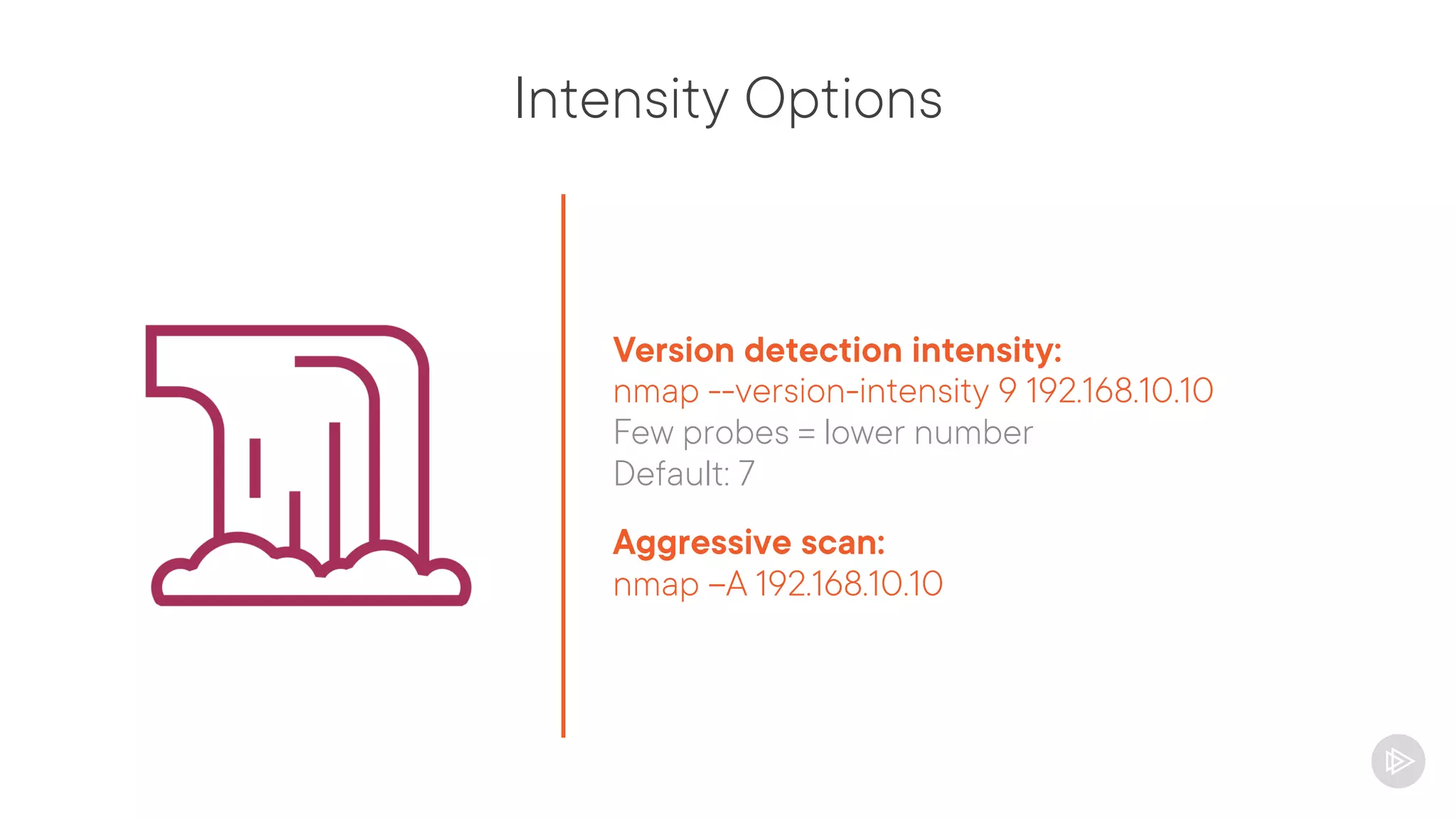 Intensity Options
Version detection intensity:
nmap --version-intensity 9 192.168.10.10
Few probes = lower number
Default: 7
Aggressive scan:
nmap –A 192.168.10.10
 