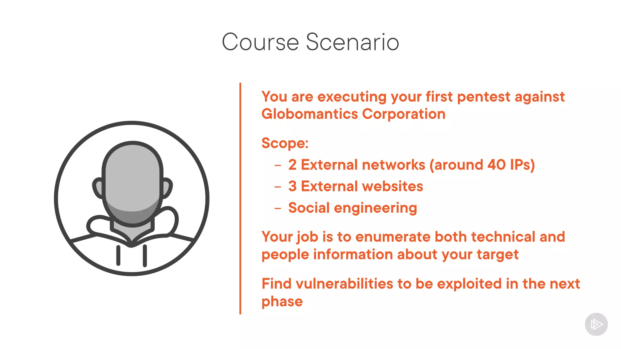 Course Scenario
You are executing your first pentest against
Globomantics Corporation
Scope:
- 2 External networks (around 40 IPs)
- 3 External websites
- Social engineering
Your job is to enumerate both technical and
people information about your target
Find vulnerabilities to be exploited in the next
phase
 
