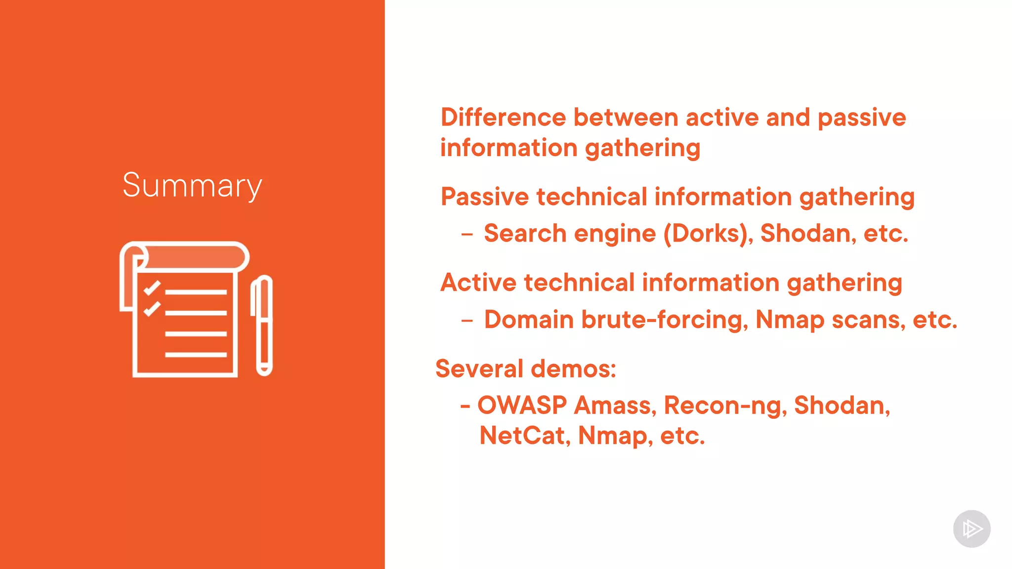 Difference between active and passive
information gathering
Passive technical information gathering
- Search engine (Dorks), Shodan, etc.
Active technical information gathering
- Domain brute-forcing, Nmap scans, etc.
Several demos:
- OWASP Amass, Recon-ng, Shodan,
NetCat, Nmap, etc.
Summary
 