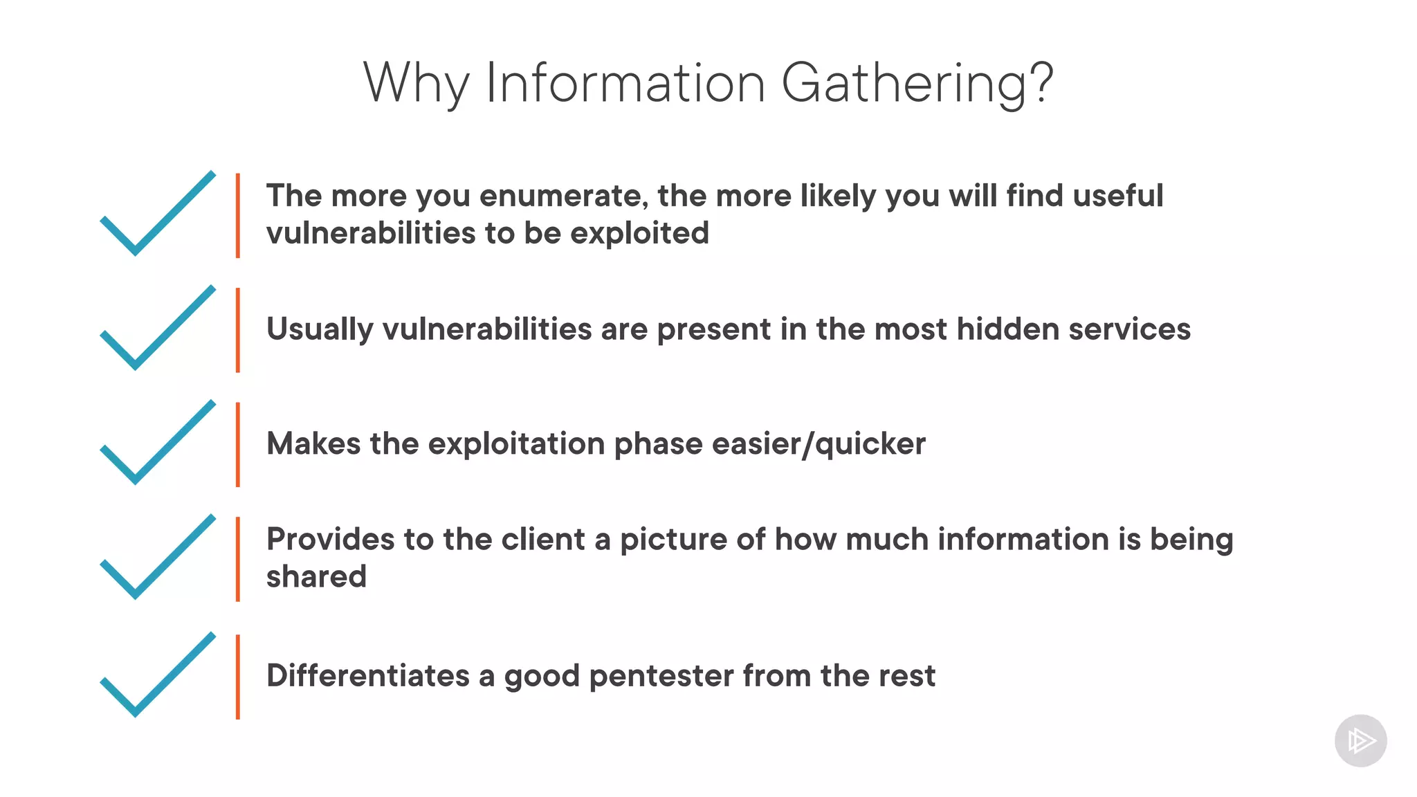 Why Information Gathering?
The more you enumerate, the more likely you will find useful
vulnerabilities to be exploited
Usually vulnerabilities are present in the most hidden services
Makes the exploitation phase easier/quicker
Provides to the client a picture of how much information is being
shared
Differentiates a good pentester from the rest
 