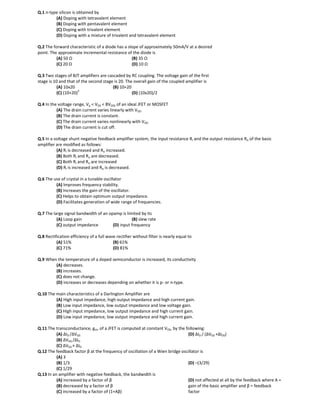 Q.1 n-type silicon is obtained by
(A) Doping with tetravalent element
(B) Doping with pentavalent element
(C) Doping with trivalent element
(D) Doping with a mixture of trivalent and tetravalent element
Q.2 The forward characteristic of a diode has a slope of approximately 50mA/V at a desired
point. The approximate incremental resistance of the diode is
(A) 50 Ω (B) 35 Ω
(C) 20 Ω (D) 10 Ω
Q.3 Two stages of BJT amplifiers are cascaded by RC coupling. The voltage gain of the first
stage is 10 and that of the second stage is 20. The overall gain of the coupled amplifier is
(A) 10x20 (B) 10+20
(C) (10+20)
2
(D) (10x20)/2
Q.4 In the voltage range, Vp < VDS < BVDSS of an ideal JFET or MOSFET
(A) The drain current varies linearly with VDS.
(B) The drain current is constant.
(C) The drain current varies nonlinearly with VDS.
(D) The drain current is cut off.
Q.5 In a voltage shunt negative feedback amplifier system, the input resistance Ri and the output resistance Ro of the basic
amplifier are modified as follows:
(A) Ri is decreased and Ro increased.
(B) Both Ri and Ro are decreased.
(C) Both Ri and Ro are increased
(D) Ri is increased and Ro is decreased.
Q.6 The use of crystal in a tunable oscillator
(A) Improves frequency stability.
(B) Increases the gain of the oscillator.
(C) Helps to obtain optimum output impedance.
(D) Facilitates generation of wide range of frequencies.
Q.7 The large signal bandwidth of an opamp is limited by its
(A) Loop gain (B) slew rate
(C) output impedance (D) input frequency
Q.8 Rectification efficiency of a full wave rectifier without filter is nearly equal to
(A) 51% (B) 61%
(C) 71% (D) 81%
Q.9 When the temperature of a doped semiconductor is increased, its conductivity
(A) decreases.
(B) increases.
(C) does not change.
(D) increases or decreases depending on whether it is p- or n-type.
Q.10 The main characteristics of a Darlington Amplifier are
(A) High input impedance, high output impedance and high current gain.
(B) Low input impedance, low output impedance and low voltage gain.
(C) High input impedance, low output impedance and high current gain.
(D) Low input impedance, low output impedance and high current gain.
Q.11 The transconductance, gm, of a JFET is computed at constant VDS, by the following:
(A) ∆ID /∆VGS
(B) ∆VGS /∆ID
(C) ∆VGS × ∆ID
(D) ∆ID / (∆VGS +∆IDS)
Q.12 The feedback factor β at the frequency of oscillation of a Wien bridge oscillator is
(A) 3
(B) 1/3
(C) 1/29
(D) –(3/29)
Q.13 In an amplifier with negative feedback, the bandwidth is
(A) increased by a factor of β
(B) decreased by a factor of β
(C) increased by a factor of (1+Aβ)
(D) not affected at all by the feedback where A =
gain of the basic amplifier and β = feedback
factor
 