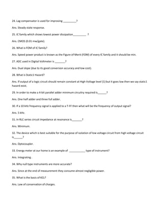 24. Lag compensator is used for improving _________?
Ans. Steady state response.
25. IC family which shows lowest power dissipation_________ ?
Ans. CMOS (0.01 mw/gate).
26. What is FOM of IC family?
Ans. Speed power product is known as the Figure of Merit (FOM) of every IC family and it should be min.
27. ADC used in Digital Voltmeter is _______?
Ans. Dual slope (due to its good conversion accuracy and low cost).
28. What is Static1 Hazard?
Ans. If output of a logic circuit should remain constant at High Voltage level (1) but it goes low then we say static1
hazard exist.
29. In order to make a 4-bit parallel adder minimum circuitry required is______?
Ans. One half adder and three full adder.
30. If a 10 kHz frequency signal is applied to a T-FF then what will be the frequency of output signal?
Ans. 5 kHz.
31. In RLC series circuit impedance at resonance is_______?
Ans. Minimum.
32. The device which is best suitable for the purpose of isolation of low voltage circuit from high voltage circuit
is______?
Ans. Optocoupler.
33. Energy meter at our home is an example of ___________ type of instrument?
Ans. Integrating .
34. Why null type instruments are more accurate?
Ans. Since at the end of measurement they consume almost negligible power.
35. What is the basis of KCL?
Ans. Law of conservation of charges.
 