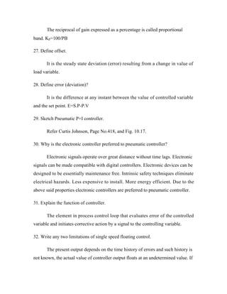 The reciprocal of gain expressed as a percentage is called proportional
band. Kp=100/PB
27. Define offset.
It is the steady state deviation (error) resulting from a change in value of
load variable.
28. Define error (deviation)?
It is the difference at any instant between the value of controlled variable
and the set point. E=S.P-P.V
29. Sketch Pneumatic P+I controller.
Refer Curtis Johnson, Page No.418, and Fig. 10.17.
30. Why is the electronic controller preferred to pneumatic controller?
Electronic signals operate over great distance without time lags. Electronic
signals can be made compatible with digital controllers. Electronic devices can be
designed to be essentially maintenance free. Intrinsic safety techniques eliminate
electrical hazards. Less expensive to install. More energy efficient. Due to the
above said properties electronic controllers are preferred to pneumatic controller.
31. Explain the function of controller.
The element in process control loop that evaluates error of the controlled
variable and initiates corrective action by a signal to the controlling variable.
32. Write any two limitations of single speed floating control.
The present output depends on the time history of errors and such history is
not known, the actual value of controller output floats at an undetermined value. If
 