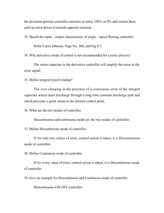 the deviation persists controller saturates at either 100% or 0% and remain there
until an error drives it towards opposite extreme.
33. Sketch the input – output characteristic of single – speed floating controller.
Refer Curtis Johnson, Page No. 368, and Fig.9.7.
34. Why derivative mode of control is not recommended for a noisy process?
The series capacitor in the derivative controller will amplify the noise in the
error signal.
35. Define integral (reset) windup?
The over charging in the presence of a continuous error of the integral
capacitor which must discharge through a long time constant discharge path and
which prevents a quick return to the desired control point.
36. What are the two modes of controller.
Discontinuous and continuous mode are the two modes of controller.
37. Define Discontinuous mode of controller.
If for only two values of error, control action is taken, it is Discontinuous
mode of controller.
38. Define Continuous mode of controller.
If for every value of error, control action is taken, it is Discontinuous mode
of controller.
39. Give an example for Discontinuous and Continuous mode of controller.
Discontinuous-ON-OFF controller.
 