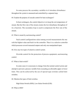 In some process the secondary variables in it introduce disturbance
throughout the system is measured and controlled by a separate loop.
64. Explain the purpose of cascade control for heat exchangers?
In heat exchangers, the control objective is to keep the exit temperature of
stream. But the flow rate of the stream creates the low disturbance throughout of
its a function. The secondary loop is used to compensate the flow rate of the
stream.
65. What is meant by auctioneering control?
Such control configurations select among several measurements the one
with the highest value and feed it to the controller. Thus it is a selective controller
which possesses several measured outputs and only one manipulated input.
66. Give any two types of selective control system.
Override control for the protection of process equipment, auctioneering
control.
67. What is limit switch?
In some cases it is necessary to change from the normal control action and
attempt to prevent a process variable from exceeding an allowable upper or lower
limit. This can be achieved by the use of special type switches called limit
switches.
68. Mention the types of limit switches.
High Select Switch (HSS), Low Select Switch (LSS).
69. What is HSS?
 