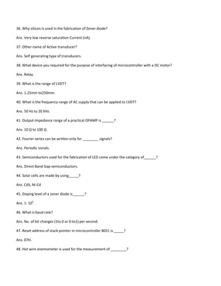 36. Why silicon is used in the fabrication of Zener diode?
Ans. Very low reverse saturation Current (nA).
37. Other name of Active transducer?
Ans. Self generating type of transducers.
38. What device you required for the purpose of interfacing of microcontroller with a DC motor?
Ans. Relay.
39. What is the range of LVDT?
Ans. 1.25mm to250mm.
40. What is the frequency range of AC supply that can be applied to LVDT?
Ans. 50 Hz to 20 kHz.
41. Output impedance range of a practical OPAMP is ______?
Ans. 10 ῼ to 100 ῼ.
42. Fourier series can be written only for ________ signals?
Ans. Periodic sisnals.
43. Semiconductors used for the fabrication of LED come under the category of______?
Ans. Direct Band Gap semiconductors.
44. Solar cells are made by using_____?
Ans. CdS, Ni-Cd
45. Doping level of a zener diode is______?
Ans. 1: 105
.
46. What is baud rate?
Ans. No. of bit changes (1to 0 or 0 to1) per second.
47. Reset address of stack pointer in microcontroller 8051 is _____?
Ans. 07H.
48. Hot wire anemometer is used for the measurement of ________?
 