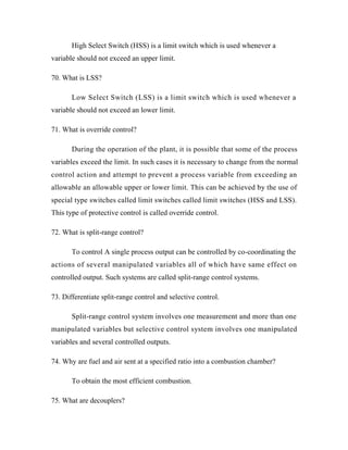 High Select Switch (HSS) is a limit switch which is used whenever a
variable should not exceed an upper limit.
70. What is LSS?
Low Select Switch (LSS) is a limit switch which is used whenever a
variable should not exceed an lower limit.
71. What is override control?
During the operation of the plant, it is possible that some of the process
variables exceed the limit. In such cases it is necessary to change from the normal
control action and attempt to prevent a process variable from exceeding an
allowable an allowable upper or lower limit. This can be achieved by the use of
special type switches called limit switches called limit switches (HSS and LSS).
This type of protective control is called override control.
72. What is split-range control?
To control A single process output can be controlled by co-coordinating the
actions of several manipulated variables all of which have same effect on
controlled output. Such systems are called split-range control systems.
73. Differentiate split-range control and selective control.
Split-range control system involves one measurement and more than one
manipulated variables but selective control system involves one manipulated
variables and several controlled outputs.
74. Why are fuel and air sent at a specified ratio into a combustion chamber?
To obtain the most efficient combustion.
75. What are decouplers?
 