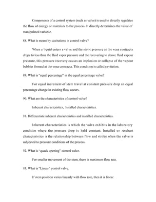 Components of a control system (such as valve) is used to directly regulates
the flow of energy or materials to the process. It directly determines the value of
manipulated variable.
88. What is meant by cavitations in control valve?
When a liquid enters a valve and the static pressure at the vena contracta
drops to less than the fluid vapor pressure and the recovering to above fluid vapour
pressure, this pressure recovery causes an implosion or collapse of the vapour
bubbles formed at the vena contracta. This condition is called cavitation.
89. What is “equal percentage” in the equal percentage valve?
For equal increment of stem travel at constant pressure drop an equal
percentage change in existing flow occurs.
90. What are the characteristics of control valve?
Inherent characteristics, Installed characteristics.
91. Differentiate inherent characteristics and installed characteristics.
Inherent characteristics is which the valve exhibits in the laboratory
condition where the pressure drop is held constant. Installed or resultant
characteristics is the relationship between flow and stroke when the valve is
subjected to pressure conditions of the process.
92. What is “quack opening” control valve.
For smaller movement of the stem, there is maximum flow rate.
93. What is “Linear” control valve.
If stem position varies linearly with flow rate, then it is linear.
 